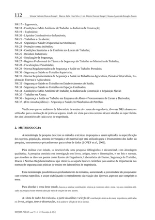 112 Silvana Valitutto Duncan Rangel | Marcos Bella Cruz Silva | Luís Alberto Duncan Rangel | Rosana Aparecida Ravaglia Soares
REVISTA PRÁXIS | ano VI | nº 12 | Dezembro de 2014
NR 17 – Ergonomia;
NR 18 - Condições e Meio Ambiente de Trabalho na Indústria da Construção;
NR 19 – Explosivos;
NR 20 - Líquidos Combustíveis e Inflamáveis;
NR 21 - Trabalhos a céu aberto;
NR 22 - Segurança e Saúde Ocupacional na Mineração;
NR 23 - Proteção contra incêndios;
NR 24 - Condições Sanitárias e de Conforto nos Locais de Trabalho;
NR 25 - Resíduos Industriais;
NR 26 - Sinalização de Segurança;
NR 27 - Registro Profissional do Técnico de Segurança do Trabalho no Ministério do Trabalho;
NR 28 - Fiscalização e Penalidades;
NR 29 - Norma Regulamentadora de Segurança e Saúde no Trabalho Portuário;
NR 30 - Segurança e Saúde no Trabalho Aquaviário;
NR 31 - Norma Regulamentadora de Segurança e Saúde no Trabalho na Agricultura, Pecuária Silvicultura, Ex-
ploração Florestal e Aqüicultura;
NR 32 - Segurança e Saúde no Trabalho em Estabelecimentos de Saúde;
NR 33 - Segurança e Saúde no Trabalho em Espaços Confinados;
NR 34 - Condições e Meio Ambiente de Trabalho na Indústria da Construção e Reparação Naval;
NR 35 - Trabalho em Altura;
NR 36 – Segurança e Saúde no Trabalho em Empresas de Abate e Processamento de Carnes e Derivados;
NR 37 - (Em consulta pública) – Segurança e Saúde em Plataformas de Petróleo.
Verifica-se que no ambiente de laboratório de ensino de cursos de engenharia, diversas NR’s devem ser
utilizadas para a realização de práticas seguras, tendo em vista que estas normas devem atender as especificida-
des dos laboratórios de cada curso de engenharia.
2.	 METODOLOGIA
A metodologia de pesquisa descreve os métodos e técnicas da pesquisa a serem aplicados na especificação
dos sujeitos, população, amostra investigada e de material que será utilizado para o levantamento dos dados da
pesquisa, instrumentos e procedimentos para coleta de dados (LOPES et al., 2006).
Para realizar este estudo, foi desenvolvida uma pesquisa bibliográfica e documental, com abordagem
qualitativa. A pesquisa consistiu em investigação em livros, artigos, teses e dissertações, e em leis e normas,
que abordam os diversos pontos como Ensino de Engenharia, Laboratórios de Ensino, Segurança do Trabalho,
Riscos e Normas Regulamentadoras, que ofereceu o suporte teórico científico para análise da importância das
normas de segurança nas práticas de ensino em laboratórios de engenharia.
Esta metodologia possibilitou o aprofundamento da temática, aumentando a proximidade do pesquisador
com o tema específico, e assim viabilizando o entendimento da relação dos diversos aspectos que compõem o
tema.
Para abordar o tema deste estudo, buscou-se analisar contribuições teóricas já existentes sobre o tema e os seus conteúdos utili-
zados na pesquisa foram referenciados por meio de citações de seus autores.
A coleta de dados foi realizada, a partir da análise e seleção de contribuições teóricas de maior importância, publicadas
em livros, artigos, teses e dissertações, e da análise e seleção de leis e normas.
 