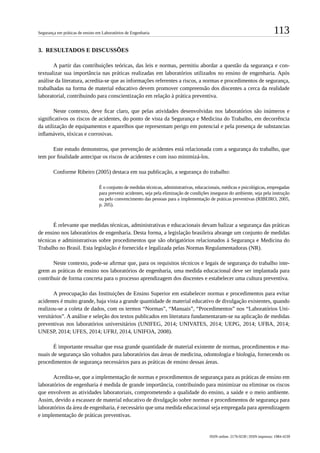 113Segurança em práticas de ensino em Laboratórios de Engenharia
ISSN online: 2176-9230 | ISSN impresso: 1984-4239
3.	 RESULTADOS E DISCUSSÕES
A partir das contribuições teóricas, das leis e normas, permitiu abordar a questão da segurança e con-
textualizar sua importância nas práticas realizadas em laboratórios utilizados no ensino de engenharia. Após
análise da literatura, acredita-se que as informações referentes a riscos, a normas e procedimentos de segurança,
trabalhadas na forma de material educativo devem promover compreensão dos discentes a cerca da realidade
laboratorial, contribuindo para conscientização em relação à prática preventiva.
Neste contexto, deve ficar claro, que pelas atividades desenvolvidas nos laboratórios são inúmeros e
significativos os riscos de acidentes, do ponto de vista da Segurança e Medicina do Trabalho, em decorrência
da utilização de equipamentos e aparelhos que representam perigo em potencial e pela presença de substancias
inflamáveis, tóxicas e corrosivas.
Este estudo demonstrou, que prevenção de acidentes está relacionada com a segurança do trabalho, que
tem por finalidade antecipar os riscos de acidentes e com isso minimizá-los.
Conforme Ribeiro (2005) destaca em sua publicação, a segurança do trabalho:
É o conjunto de medidas técnicas, administrativas, educacionais, médicas e psicológicas, empregadas
para prevenir acidentes, seja pela eliminação de condições inseguras do ambiente, seja pela instrução
ou pelo convencimento das pessoas para a implementação de práticas preventivas (RIBEIRO, 2005,
p. 205).
É relevante que medidas técnicas, administrativas e educacionais devam balizar a segurança das práticas
de ensino nos laboratórios de engenharia. Desta forma, a legislação brasileira abrange um conjunto de medidas
técnicas e administrativas sobre procedimentos que são obrigatórios relacionados à Segurança e Medicina do
Trabalho no Brasil. Esta legislação é fornecida e legalizada pelas Normas Regulamentadoras (NR).
Neste contexto, pode-se afirmar que, para os requisitos técnicos e legais de segurança do trabalho inte-
grem as práticas de ensino nos laboratórios de engenharia, uma medida educacional deve ser implantada para
contribuir de forma concreta para o processo aprendizagem dos discentes e estabelecer uma cultura preventiva.
A preocupação das Instituições de Ensino Superior em estabelecer normas e procedimentos para evitar
acidentes é muito grande, haja vista a grande quantidade de material educativo de divulgação existentes, quando
realizou-se a coleta de dados, com os termos “Normas”, “Manuais”, “Procedimentos” nos “Laboratórios Uni-
versitários”. A análise e seleção dos textos publicados em literatura fundamentaram-se na aplicação de medidas
preventivas nos laboratórios universitários (UNIFEG, 2014; UNIVATES, 2014; UEPG, 2014; UFBA, 2014;
UNESP, 2014; UFES, 2014; UFRJ, 2014, UNIFOA, 2008).
É importante ressaltar que essa grande quantidade de material existente de normas, procedimentos e ma-
nuais de segurança são voltados para laboratórios das áreas de medicina, odontologia e biologia, fornecendo os
procedimentos de segurança necessários para as práticas de ensino dessas áreas.
Acredita-se, que a implementação de normas e procedimentos de segurança para as práticas de ensino em
laboratórios de engenharia é medida de grande importância, contribuindo para minimizar ou eliminar os riscos
que envolvem as atividades laboratoriais, comprometendo a qualidade do ensino, a saúde e o meio ambiente.
Assim, devido a escassez de material educativo de divulgação sobre normas e procedimentos de segurança para
laboratórios da área de engenharia, é necessário que uma medida educacional seja empregada para aprendizagem
e implementação de práticas preventivas.
 