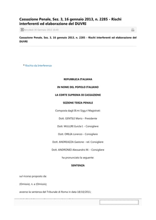 Cassazione Penale, Sez. 3, 16 gennaio 2013, n. 2285 - Rischi
interferenti ed elaborazione del DUVRI
   Mercoledì 30 Gennaio 2013 16:40


Cassazione Penale, Sez. 3, 16 gennaio 2013, n. 2285 - Rischi interferenti ed elaborazione del
DUVRI




     Rischio da Interferenza




                                         REPUBBLICA ITALIANA


                                   IN NOME DEL POPOLO ITALIANO


                                 LA CORTE SUPREMA DI CASSAZIONE


                                        SEZIONE TERZA PENALE


                                 Composta dagli Ill.mi Sigg.ri Magistrati:


                                     Dott. GENTILE Mario - Presidente


                                   Dott. MULLIRI Guicla I. - Consigliere


                                    Dott. ORILIA Lorenzo - Consigliere


                               Dott. ANDREAZZA Gastone - rel. Consigliere


                               Dott. ANDRONIO Alessandro M. - Consigliere


                                       ha pronunciato la seguente:


                                               SENTENZA



sul ricorso proposto da:


(Omissis), n. a (Omissis);


avverso la sentenza del Tribunale di Roma in data 18/10/2011;
 