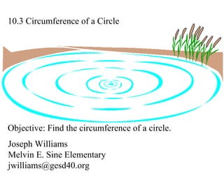 10.3 Circumference of a Circle Joseph Williams Melvin E. Sine Elementary [email_address] Objective: Find the circumference of a circle. 