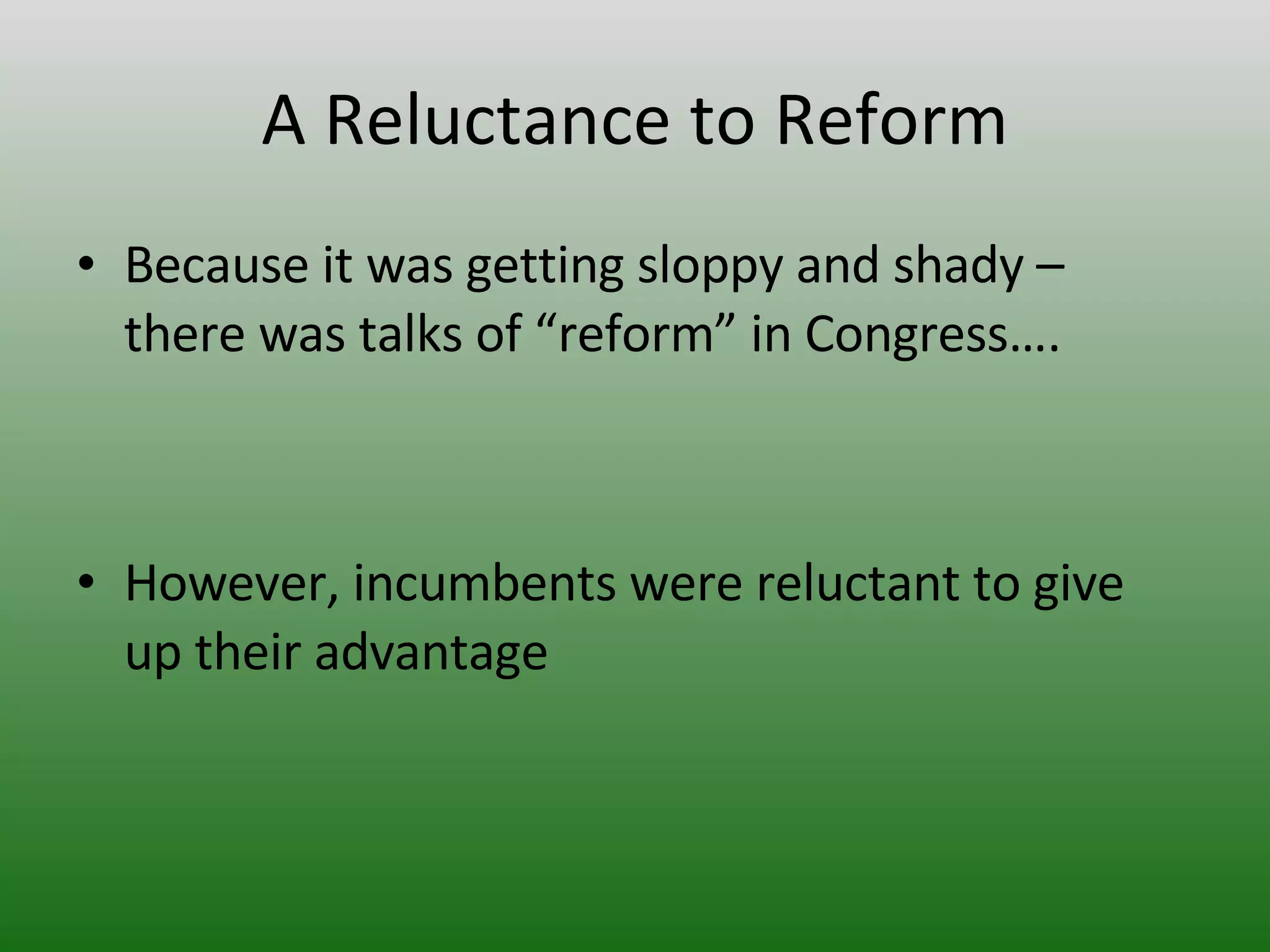 A Reluctance to Reform Because it was getting sloppy and shady – there was talks of “reform” in Congress…. However, incumbents were reluctant to give up their advantage 