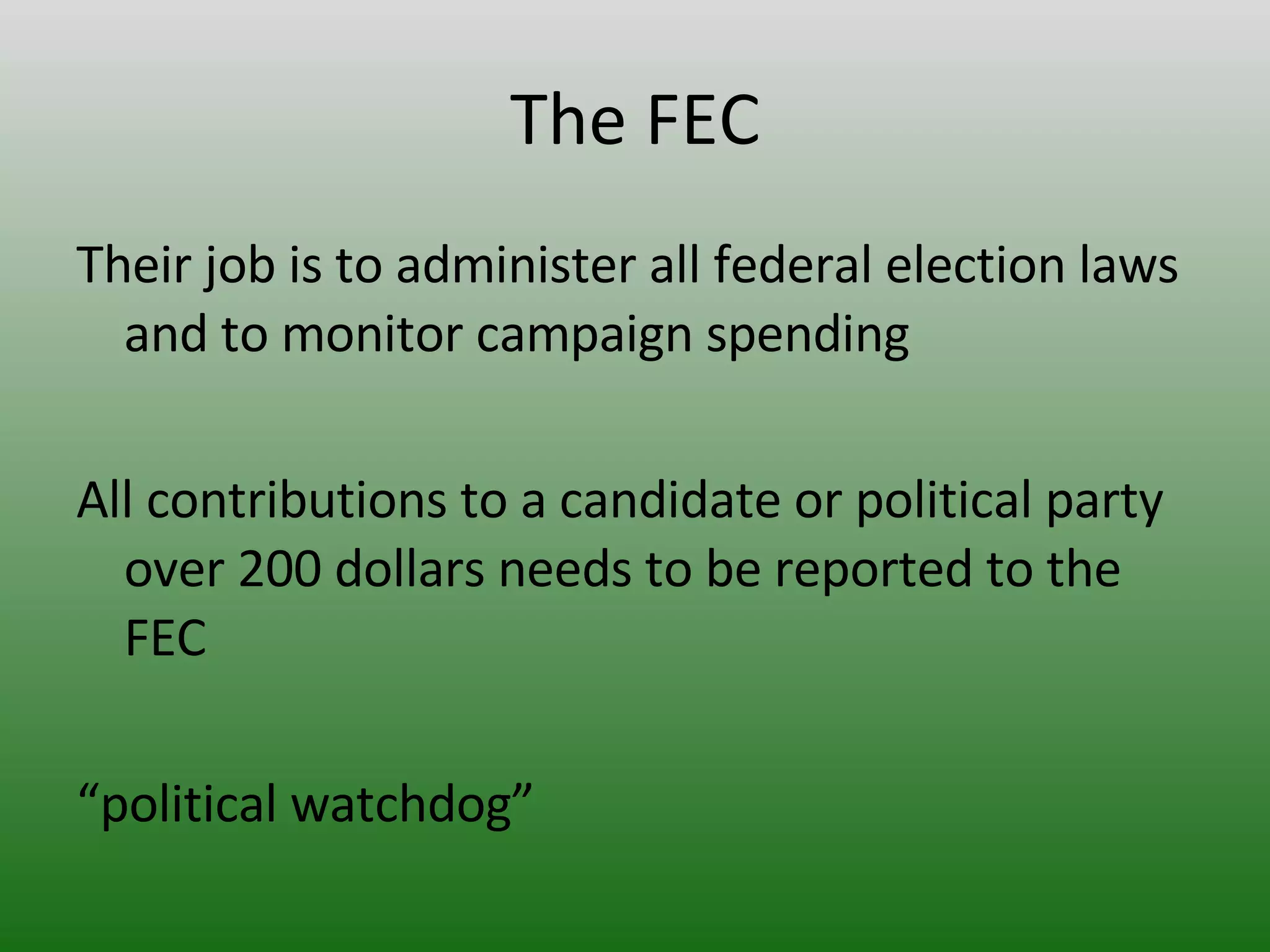 The FEC Their job is to administer all federal election laws and to monitor campaign spending All contributions to a candidate or political party  over 200 dollars needs to be reported to the FEC “ political watchdog” 