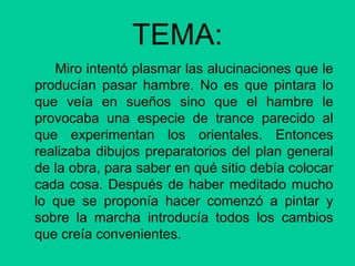 TEMA:
Miro intentó plasmar las alucinaciones que le
producían pasar hambre. No es que pintara lo
que veía en sueños sino que el hambre le
provocaba una especie de trance parecido al
que experimentan los orientales. Entonces
realizaba dibujos preparatorios del plan general
de la obra, para saber en qué sitio debía colocar
cada cosa. Después de haber meditado mucho
lo que se proponía hacer comenzó a pintar y
sobre la marcha introducía todos los cambios
que creía convenientes.
 