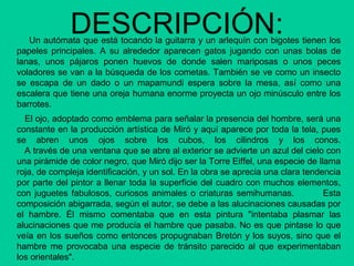 DESCRIPCIÓN:Un autómata que está tocando la guitarra y un arlequín con bigotes tienen los
papeles principales. A su alrededor aparecen gatos jugando con unas bolas de
lanas, unos pájaros ponen huevos de donde salen mariposas o unos peces
voladores se van a la búsqueda de los cometas. También se ve como un insecto
se escapa de un dado o un mapamundi espera sobre la mesa, así como una
escalera que tiene una oreja humana enorme proyecta un ojo minúsculo entre los
barrotes.
El ojo, adoptado como emblema para señalar la presencia del hombre, será una
constante en la producción artística de Miró y aquí aparece por toda la tela, pues
se abren unos ojos sobre los cubos, los cilindros y los conos.
A través de una ventana que se abre al exterior se advierte un azul del cielo con
una pirámide de color negro, que Miró dijo ser la Torre Eiffel, una especie de llama
roja, de compleja identificación, y un sol. En la obra se aprecia una clara tendencia
por parte del pintor a llenar toda la superficie del cuadro con muchos elementos,
con juguetes fabulosos, curiosos animales o criaturas semihumanas. Esta
composición abigarrada, según el autor, se debe a las alucinaciones causadas por
el hambre. Él mismo comentaba que en esta pintura "intentaba plasmar las
alucinaciones que me producía el hambre que pasaba. No es que pintase lo que
veía en los sueños como entonces propugnaban Bretón y los suyos, sino que el
hambre me provocaba una especie de tránsito parecido al que experimentaban
los orientales".
 