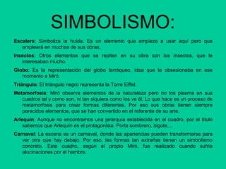 SIMBOLISMO:
Escalera: Simboliza la huída. Es un elemento que empieza a usar aquí pero que
empleará en muchas de sus obras.
Insectos: Otros elementos que se repiten en su obra son los insectos, que le
interesaban mucho.
Globo: Es la representación del globo terráqueo, idea que le obsesionaba en ese
momento a Miró.
Triángulo: El triángulo negro representa la Torre Eiffel.
Metamorfosis: Miró observa elementos de la naturaleza pero no los plasma en sus
cuadros tal y como son, ni tan siquiera como los ve él. Lo que hace es un proceso de
metamorfosis para crear formas diferentes. Por eso sus obras tienen siempre
parecidos elementos, que se han convertido en el referente de su arte.
Arlequín: Aunque no encontramos una jerarquía establecida en el cuadro, por el título
sabemos que Arlequín es el protagonista. Porta sombrero, bigote,...
Carnaval: La escena es un carnaval, donde las apariencias pueden transformarse para
ver otra que hay debajo. Por eso, las formas tan extrañas tienen un simbolismo
concreto. Este cuadro, según el propio Miró, fue realizado cuando sufría
alucinaciones por el hambre.
 