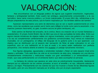 VALORACIÓN:
Nos encontramos con un lenguaje poético de signos que sugieren ensoñación, ingenuidad,
fantasía y ambigüedad también. Este cuadro tan ambiguo, aparentemente comprensible y a la vez
hermético, tiene cierta vivencia poética y un fondo inalcanzable. El propio Miró dijo, refiriéndose a los
dibujos preparatorios de esta pintura, que le fueron inspirados por “los terribles delirios del hambre”.
Aparecen representados una serie de elementos que se van a repetir posteriormente en otras
obras, como las escaleras que pueden servir tanto para reflejar la huída como para la ascensión, o los
insectos (parecen fascinarle), su gato, la esfera oscura (el globo terráqueo), etc.
Este camino de libertad del ensueño, de lo onírico, lleva a la creación de un mundo fantasioso y
característico. El propio André Bretón dijo de Miró que era el más surrealista de todos ellos. Entre sus
signos mezcla miniaturas de objetos reales con signos inventados, como una guitarra o un dado que,
a la vez se complementan perfectamente con grafismos convencionales. Aquí vemos en notaciones
musicales, en un pentagrama, el reflejo del lenguaje de la guitarra junto a la que aparecen. Los
objetos que se distribuyen por el espacio dan sensación de flotar al estar colocados no en una
superficie, sino en una habitación en la que el suelo y la pared están realizados con perfecta
perspectiva. Una ventana abierta al exterior nos muestra un paisaje típicamente mironiano.
Sus figuras alargadas, agusanadas y ameboides resbalan y flotan en este espacio irreal entre
objetos y animales. Todo está lleno de vida en el movimiento de esta obra, trabajada con una técnica
verdaderamente miniaturista y meticulosa creada con gran sensibilidad y un extraordinario gusto
innato, que casa perfectamente con el ambiente festivo que debe acompañar al carnaval.
La fantasía de colores que aparece en esta obra es prácticamente insuperable, destacando
siempre por su utilización de los colores primarios, el azul, el amarillo y el rojo, utilizando además el
blanco y el negro. Precisamente son los colores los que nos mueven a través de las diferentes figuras
del cuadro, pero sin una dirección marcada por el artista, sino por el propio espectador.
 