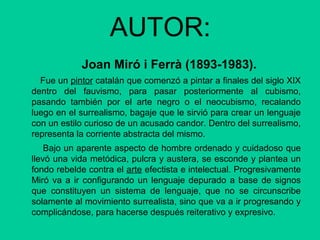 AUTOR:
Joan Miró i Ferrà (1893-1983).
Fue un pintor catalán que comenzó a pintar a finales del siglo XIX
dentro del fauvismo, para pasar posteriormente al cubismo,
pasando también por el arte negro o el neocubismo, recalando
luego en el surrealismo, bagaje que le sirvió para crear un lenguaje
con un estilo curioso de un acusado candor. Dentro del surrealismo,
representa la corriente abstracta del mismo.
Bajo un aparente aspecto de hombre ordenado y cuidadoso que
llevó una vida metódica, pulcra y austera, se esconde y plantea un
fondo rebelde contra el arte efectista e intelectual. Progresivamente
Miró va a ir configurando un lenguaje depurado a base de signos
que constituyen un sistema de lenguaje, que no se circunscribe
solamente al movimiento surrealista, sino que va a ir progresando y
complicándose, para hacerse después reiterativo y expresivo.
 