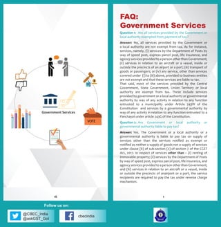 @CBEC_India
@askGST_GoI
cbecindia
Follow us on:
Question 1:	 Are all services provided by the Government or
local authority exempted from payment of tax ?
Answer:	 No, all services provided by the Government or
a local authority are not exempt from tax. As for instance,
services, namely, (i) services by the Department of Posts by
way of speed post, express parcel post, life insurance, and
agency services provided to a person other than Government;
(ii) services in relation to an aircraft or a vessel, inside or
outside the precincts of an airport or a port; (iii) transport of
goods or passengers; or (iv) any service, other than services
covered under (i) to (iii) above, provided to business entities
are not exempt and that these services are liable to tax.
That said, most of the services provided by the Central
Government, State Government, Union Territory or local
authority are exempt from tax. These include services
provided by government or a local authority or governmental
authority by way of any activity in relation to any function
entrusted to a municipality under Article 243W of the
Constitution and services by a governmental authority by
way of any activity in relation to any function entrusted to a
Panchayat under article 243G of the Constitution.
Question 2:	 Are Government or local authority or
governmental authority liable to pay tax?
Answer:	 Yes. The Government or a local authority or a
governmental authority is liable to pay tax on supply of
services other than the services notified as exempt or
notified as neither a supply of goods nor a supply of services
under clause (b) of sub-section (2) of section 7 of the CGST
Act, 2017. In respect of services other than – (i) renting of
immovable property; (ii) services by the Department of Posts
by way of speed post, express parcel post, life insurance, and
agency services provided to a person other than Government;
and (iii) services in relation to an aircraft or a vessel, inside
or outside the precincts of anairport or a port, the service
recipients are required to pay the tax under reverse charge
mechanism.
FAQ:
Government Services
116
 