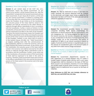 @CBEC_India
@askGST_GoI
cbecindia
Follow us on:
Question 3:	 What is the meaning of ‘Government’ ?
Answer:	 As per section 2(53) of the CGST Act, 2017,
‘Government’ means the Central Government. As per
clause (23) of section 3 of the General Clauses Act, 1897 the
‘Government’ includes both the Central Government and any
State Government. As per clause (8) of section 3 of the said
Act, the ‘Central Government’, in relation to anything done
or to be done after the commencement of the Constitution,
means the President. As per Article 53 of the Constitution,
the executive power of the Union shall be vested in the
President and shall be exercised by him either directly or
indirectly through officers subordinate to him in accordance
with the Constitution. Further, in terms of Article 77 of the
Constitution, all executive actions of the Government of India
shall be expressed to be taken in the name of the President.
Therefore, the Central Government means the President and
the officers subordinate to him while exercising the executive
powers of the Union vested in the President and in the name
of the President. Similarly, as per clause (60) of section 3
of the General Clauses Act,1897, the ‘State Government’,
as respects anything done after the commencement of
the Constitution, shall be in a State the Governor, and in an
Union Territory the Central Government. As per Article 154 of
the Constitution, the executive power of the State shall be
vested in the Governor and shall be exercised by him either
directly or indirectly through officers subordinate to him in
accordance with the Constitution. Further, as per article 166
of the Constitution, all executive actions of the Government
of State shall be expressed to be taken in the name of
Governor. Therefore, State Government means the Governor
or the officers subordinate to him who exercise the executive
powers of the State vested in the Governor and in the name
of the Governor.
Question 29:	 Whether the deductee can claim the input tax
credit on the deduction of tax at source amount?
Answer:	 No. The tax deducted at source is not input tax
credit. However, the amount deducted shall be credited
to the electronic cash ledger (upon being accepted by the
deducteein his Form GSTR-2A) of the deductee and can be
utilized for payment of output tax.
Question 30:	 Whether an amount in the form of royalty or
any other form paid/payable to the Government for assigning
the rights to use of natural resources is taxable?
Answer:	 The Government provides license to various
companies including Public Sector Undertakings for
exploration of natural resources like oil, hydrocarbons, iron
ore, manganese, etc. For having assigned the rights to use
the natural resources, the licensee companies are required
to pay consideration in the form of annual license fee, lease
charges, royalty, etc to the Government. The activity of
assignment of rights to use natural resources is treated as
supply of services and the licensee is required to pay tax on
the amount of consideration paid in the form of royalty or
any other form under reverse charge mechanism.
Question 31: Whether a Government Department, required
to deduct tax at source, is liable to take registration as a
normal taxpayer?
Answer:	 The Government Departmentis required to
take registration as a normal taxpayer only if it makes a
taxable supply of goods and/or services and in such cases,
theregistration shall be obtained on the basis of PAN but
Bank account is not mandatory. However, if it is not making
any taxable supply of goods and/or services, it is required to
register only as a deductorof tax at source on the basis of
TAN/PAN.
Note: Reference to CGST Act, 2017 includes reference to
SGST Act, 2017 and UTGST Act, 2017 also.
152
 