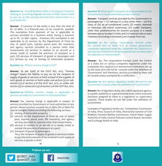 @CBEC_India
@askGST_GoI
cbecindia
Follow us on:
Question 8: What are the transport services provided by the
Government or local authorities exempt from tax?
Answer: Transport services provided by the Government to
passengers by — (i) railways in a class other than— (a) first
class; or (b) an air-conditioned coach; (ii) metro, monorail
or tramway; (iii) inland waterways; (iv) public transport,
other than predominantly for tourism purpose, in a vessel
between places located in India; and (v) metered cabs or auto
rickshaws (including E-rickshaws) are exempt from tax.
Question 9: Are various corporations formed under
the Central Acts or State Acts or various government
companies registered under the Companies Act, 1956/2013 or
autonomous institutions set up by special Acts covered under
the definition of ‘Government’?
Answer: No. The corporations formed under the Central
or a State Act or various companies registered under the
Companies Act, 1956/2013 or autonomous institutions set up
by the State Acts will not be covered under the definition of
‘Government’ and therefore, services provided by them will
be taxable unless exempted by a notification.
Question 10: Are various regulatory bodies formed by the
Government covered under the definition of ‘Government’?
Answer: No.Aregulatorybody,alsocalledregulatoryagency,
is a public authority or a governmental body which exercises
functions assigned to them in a regulatory or supervisory
capacity. These bodies do not fall under the definition of
Government.
Examples of regulatory bodies are - Competition Commission
of India, Press Council of India, Directorate General of Civil
Aviation, Forward Market Commission, Inland Water Supply
Authority of India, Central Pollution Control Board, Securities
and Exchange Board of India.
Question 22:	 A small business entity is carrying on a business
relating to consulting engineer services in Delhi. Does it need
to pay tax on the services received from Government or a
local authority?
Answer: If turnover of the entity is less than the limit of
Rs. 20 lakhs in a financial year, no tax would be payable.
The exemption from payment of tax is applicable to
services provided to a business entity having a turnover
up to Rs. 20 lakh rupees. However, this exemption is not
applicable to (i) services by the Department of Posts by
way of speed post, express parcel post, life insurance,
and agency services provided to a person other than
Government; (ii) services in relation to an aircraft or a
vessel, inside or outside the precincts of anairport or a
port; (iii) services of transport of goods or passengers and
(iv) services by way of renting of immovable property.
Question 23:	 What is reverse charge in GST?
Answer: 	As per 2(98) of the CGST Act, 2017, ‘’reverse
charge” means the liability to pay tax by the recipient of
supply of goods or services or both instead of the supplier of
such goods or services or both under sub-section (3) or sub-
section (4) of section 9 of the CGST Act, 2017, or under sub-
section (3) or subsection (4) of section 5 of the IGST Act, 2017.
Question 24:	Whether reverse charge is applicable to
services provided by Government or local authorities?
Answer:	 Yes, reverse charge is applicable in respect of
services provided by Government or local authorities to any
person whose turnover exceeds Rs.20 lakhs (Rs.10 lakhs for
Special Category States) excluding the following services:
(i)	 renting of immovable property;
(ii)	 services by the Department of Posts by way of speed
post, express parcel post, life insurance, and agency
services provided to a person other than Government;
(iii)	services in relation to an aircraft or a vessel, inside or
outside the precincts of anairport or a port;
(iv) 	transport of goods or passengers.
	 Thus, the recipient of supply of goods or services is liable
to pay the entire amount of tax involved in such supply of
services or goods or both.
512
 