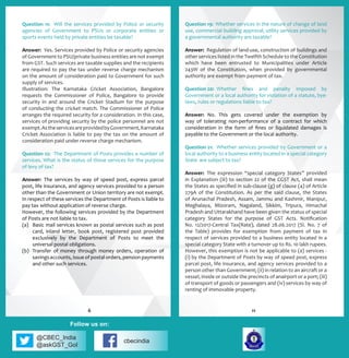 @CBEC_India
@askGST_GoI
cbecindia
Follow us on:
Question 11: Will the services provided by Police or security
agencies of Government to PSUs or corporate entities or
sports events held by private entities be taxable?
Answer: Yes. Services provided by Police or security agencies
of Government to PSU/private business entities are not exempt
from GST. Such services are taxable supplies and the recipients
are required to pay the tax under reverse charge mechanism
on the amount of consideration paid to Government for such
supply of services.
Illustration: The Karnataka Cricket Association, Bangalore
requests the Commissioner of Police, Bangalore to provide
security in and around the Cricket Stadium for the purpose
of conducting the cricket match. The Commissioner of Police
arranges the required security for a consideration. In this case,
services of providing security by the police personnel are not
exempt.AstheservicesareprovidedbyGovernment,Karnataka
Cricket Association is liable to pay the tax on the amount of
consideration paid under reverse charge mechanism.
Question 12: The Department of Posts provides a number of
services. What is the status of those services for the purpose
of levy of tax?
Answer:	The services by way of speed post, express parcel
post, life insurance, and agency services provided to a person
other than the Government or Union territory are not exempt.
In respect of these services the Department of Posts is liable to
pay tax without application of reverse charge.
However, the following services provided by the Department
of Posts are not liable to tax.
(a)	 Basic mail services known as postal services such as post
card, inland letter, book post, registered post provided
exclusively by the Department of Posts to meet the
universal postal obligations.
(b)	 Transfer of money through money orders, operation of
savings accounts, issue of postal orders, pension payments
and other such services.
Question 19:	 Whether services in the nature of change of land
use, commercial building approval, utility services provided by
a governmental authority are taxable?
Answer: Regulation of land-use, construction of buildings and
other services listed in the Twelfth Schedule to the Constitution
which have been entrusted to Municipalities under Article
243W of the Constitution, when provided by governmental
authority are exempt from payment of tax.
Question 20:	 Whether fines and penalty imposed by
Government or a local authority for violation of a statute, bye-
laws, rules or regulations liable to tax?
Answer: No. This gets covered under the exemption by
way of tolerating non-performance of a contract for which
consideration in the form of fines or liquidated damages is
payable to the Government or the local authority.
Question 21:	 Whether services provided by Government or a
local authority to a business entity located in a special category
State are subject to tax?
Answer:	 The expression “special category States” provided
in Explanation (iii) to section 22 of the CGST Act, shall mean
the States as specified in sub-clause (g) of clause (4) of Article
279A of the Constitution. As per the said clause, the States
of Arunachal Pradesh, Assam, Jammu and Kashmir, Manipur,
Meghalaya, Mizoram, Nagaland, Sikkim, Tripura, Himachal
Pradesh and Uttarakhand have been given the status of special
category States for the purpose of GST Acts. Notification
No. 12/2017-Central Tax(Rate), dated 28.06.2017 (Sl. No. 7 of
the Table) provides for exemption from payment of tax in
respect of services provided to a business entity located in a
special category State with a turnover up to Rs. 10 lakh rupees.
However, this exemption is not be applicable to (a) services -
(i) by the Department of Posts by way of speed post, express
parcel post, life insurance, and agency services provided to a
person other than Government; (ii) in relation to an aircraft or a
vessel, inside or outside the precincts of anairport or a port; (iii)
of transport of goods or passengers and (iv) services by way of
renting of immovable property.
116
 