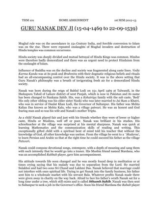 THM 101

HOME ASSIGNMENT

1st SEM:2012-13

GURU NANAK DEV JI (15-04-1469 to 22-09-1539)
Mughal rule was on the ascendance in 15th Century India, and forcible conversion to Islam
was on the rise. There were repeated onslaughts of Mughal invaders and destruction of
Hindu temples was common occurrence.
Hindu society was deeply divided and mutual betrayal of Hindu Kings was common. Hindus
were therefore badly demoralized and there was an urgent need to protect Hinduism from
the onslaught of Islam.
Influence of Buddha was on the decline and society was fragmented along caste lines. Vedic
Karma Kanda was at its peak and Brahmins with their dogmatic religious beliefs and rituals
had an all-encompassing control over the Hindu society. It was in the above setting that
Guru Nanak’s philosophy was a breath of invigorating fresh air for a demoralized Hindu
society.
Nanak was born during the reign of Bahlul Lodi on 15th April 1469 at Talwandi, in the
Shekupura Tahsil of Lahore district of west Punjab, which is now in Pakistan and its name
has been changed to Nankana Sahib. His, was a Kshatriya family with the sub caste, 'Bedi'
His only other sibling was his elder sister Nanki who was later married to Jai Ram a Khatri,
who was in service of Daulat Khan Lodi, the Governor of Sultanpur. His father was Mehta
Kalian Das known as Mehta Kalu, who was a village patwari. He was an honest and God
fearing man and so was his wife and Nanak's mother Tripta.
As a child Nanak played fair and just with his friends whether they were of lower or higher
caste, Hindu or Muslims, well off or poor. Nanak was brilliant in his studies. His
schoolteacher at the village was surprised at his mental sharpness. Nanak was quick at
learning Mathematics and the communication skills of reading and writing. This
exceptionally gifted child with a spiritual bent of mind told his teacher that without the
knowledge of God, all other knowledge was useless. From the village he went to a `Madarsa',
to learn Persian and Arabic so that at the right time he could succeed his father as the village
Patwari.
Nanak could compose devotional songs, extempore, with a depth of meaning and sang them
with such intensity that he would go into a trance. His Muslim friend named Mardana, who
was an accomplished Rabbab player, gave him accompaniment.
His attitude towards life soon changed and he was mostly found deep in meditation or at
times crying saying that his malady was due to separation from the Lord. He married
Sulakhni and had two sons Sri Chand and Lakhmi Das. Nanak believed that marriage could
not interfere with ones spiritual life. Trying to get Nanak into the family business, his father
sent him to a wholesale market with his servant Bala. Whatever profits Nanak made there
were given away in charity on the way back. Afraid to face his father's wrath Nanak sat for a
long time under a tree, which still exists and is called Sthumb Sahib. Nanak was then sent
to Sultanpur to seek a job in the Governor's office. Soon his friend Mardana the Rabab player

 