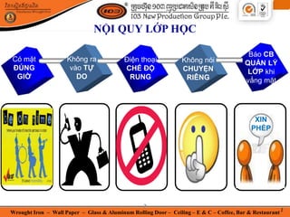 Wrought Iron – Wall Paper – Glass & Aluminum Rolling Door – Ceiling – E & C – Coffee, Bar & Restaurant
2
NỘI QUY LỚP HỌC
Có mặt
ĐÚNG
GIỜ
Điện thoại
CHẾ ĐỘ
RUNG
Không nói
CHUYỆN
RIÊNG
Không ra
vào TỰ
DO
Báo CB
QUẢN LÝ
LỚP khi
vắng mặt
Có mặt
ĐÚNG
GIỜ
XIN
PHÉP
2
 
