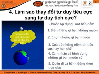 Wrought Iron – Wall Paper – Glass & Aluminum Rolling Door – Ceiling – E & C – Coffee, Bar & Restaurant
21
4. Làm sao thay đổi tư duy tiêu cực
sang tư duy tích cực?
5 bước Áp dụng Luật hấp dẫn:
2. Chọn những gì bạn muốn
3. Xoá bỏ những niềm tin tiêu
cực hay hạn chế
4. Cảm nhận và hình dung
những gì bạn muốn có
5. Quên đi và hành động theo
trực giác
1. Biết những gì bạn không muốn.
 
