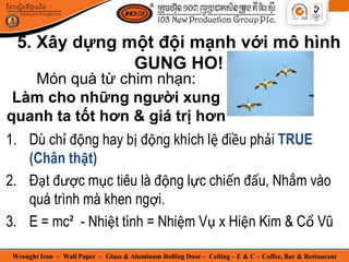 Wrought Iron – Wall Paper – Glass & Aluminum Rolling Door – Ceiling – E & C – Coffee, Bar & Restaurant
Món quà từ chim nhạn:
Làm cho những người xung
quanh ta tốt hơn & giá trị hơn
1. Dù chỉ động hay bị động khích lệ điều phải TRUE
(Chân thật)
2. Đạt được mục tiêu là động lực chiến đấu, Nhắm vào
quá trình mà khen ngợi.
3. E = mc² - Nhiệt tình = Nhiệm Vụ x Hiện Kim & Cổ Vũ
5. Xây dựng một đội mạnh với mô hình
GUNG HO!
 