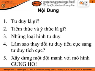 Wrought Iron – Wall Paper – Glass & Aluminum Rolling Door – Ceiling – E & C – Coffee, Bar & Restaurant
4
1. Tư duy là gì?
2. Tiềm thức và ý thức là gì?
3. Những loại hình tư duy
4. Làm sao thay đổi tư duy tiêu cực sang
tư duy tích cực?
5. Xây dựng một đội mạnh với mô hình
GUNG HO!
Nội Dung
 