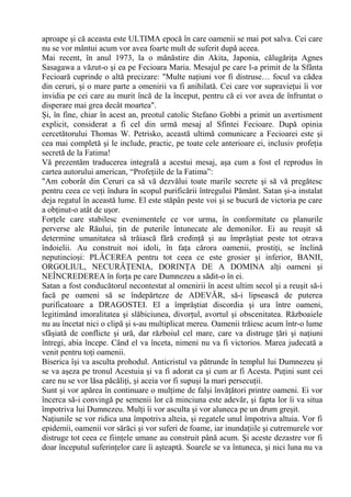 aproape şi că aceasta este ULTIMA epocă în care oamenii se mai pot salva. Cei care
nu se vor mântui acum vor avea foarte mult de suferit după aceea.
Mai recent, în anul 1973, la o mănăstire din Akita, Japonia, călugăriţa Agnes
Sasagawa a văzut-o şi ea pe Fecioara Maria. Mesajul pe care l-a primit de la Sfânta
Fecioară cuprinde o altă precizare: "Multe naţiuni vor fi distruse… focul va cădea
din ceruri, şi o mare parte a omenirii va fi anihilată. Cei care vor supravieţui îi vor
invidia pe cei care au murit încă de la început, pentru că ei vor avea de înfruntat o
disperare mai grea decât moartea".
Şi, în fine, chiar în acest an, preotul catolic Stefano Gobbi a primit un avertisment
explicit, considerat a fi cel din urmă mesaj al Sfintei Fecioare. După opinia
cercetătorului Thomas W. Petrisko, această ultimă comunicare a Fecioarei este şi
cea mai completă şi le include, practic, pe toate cele anterioare ei, inclusiv profeţia
secretă de la Fatima!
Vă prezentăm traducerea integrală a acestui mesaj, aşa cum a fost el reprodus în
cartea autorului american, “Profeţiile de la Fatima”:
"Am coborât din Ceruri ca să vă dezvălui toate marile secrete şi să vă pregătesc
pentru ceea ce veţi îndura în scopul purificării întregului Pământ. Satan şi-a instalat
deja regatul în această lume. El este stăpân peste voi şi se bucură de victoria pe care
a obţinut-o atât de uşor.
Forţele care stabilesc evenimentele ce vor urma, în conformitate cu planurile
perverse ale Răului, ţin de puterile întunecate ale demonilor. Ei au reuşit să
determine umanitatea să trăiască fără credinţă şi au împrăştiat peste tot otrava
îndoielii. Au construit noi idoli, în faţa cărora oamenii, prostiţi, se înclină
neputincioşi: PLĂCEREA pentru tot ceea ce este grosier şi inferior, BANII,
ORGOLIUL, NECURĂŢENIA, DORINŢA DE A DOMINA alţi oameni şi
NEÎNCREDEREA în forţa pe care Dumnezeu a sădit-o în ei.
Satan a fost conducătorul necontestat al omenirii în acest ultim secol şi a reuşit să-i
facă pe oameni să se îndepărteze de ADEVĂR, să-i lipsească de puterea
purificatoare a DRAGOSTEI. El a împrăştiat discordia şi ura între oameni,
legitimând imoralitatea şi slăbiciunea, divorţul, avortul şi obscenitatea. Războaiele
nu au încetat nici o clipă şi s-au multiplicat mereu. Oamenii trăiesc acum într-o lume
sfâşiată de conflicte şi ură, dar războiul cel mare, care va distruge ţări şi naţiuni
întregi, abia începe. Când el va înceta, nimeni nu va fi victorios. Marea judecată a
venit pentru toţi oamenii.
Biserica îşi va asculta prohodul. Anticristul va pătrunde în templul lui Dumnezeu şi
se va aşeza pe tronul Acestuia şi va fi adorat ca şi cum ar fi Acesta. Puţini sunt cei
care nu se vor lăsa păcăliţi, şi aceia vor fi supuşi la mari persecuţii.
Sunt şi vor apărea în continuare o mulţime de falşi învăţători printre oameni. Ei vor
încerca să-i convingă pe semenii lor că minciuna este adevăr, şi fapta lor îi va situa
împotriva lui Dumnezeu. Mulţi îi vor asculta şi vor aluneca pe un drum greşit.
Naţiunile se vor ridica una împotriva alteia, şi regatele unul împotriva altuia. Vor fi
epidemii, oamenii vor sărăci şi vor suferi de foame, iar inundaţiile şi cutremurele vor
distruge tot ceea ce fiinţele umane au construit până acum. Şi aceste dezastre vor fi
doar începutul suferinţelor care îi aşteaptă. Soarele se va întuneca, şi nici luna nu va
 