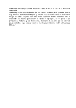 mai trimite razele ei pe Pământ. Stelele vor cădea de pe cer. Atunci se va manifesta
Anticristul.
Am venit şi te-am chemat ca să fac din tine vocea Cuvântului Meu. Oamenii trebuie
să-şi deschidă inimile către dragoste şi lumină, să-şi salveze sufletele în acest ultim
refugiu al iubirii, singurul care le-a rămas accesibil. Numai înlăturând ura şi
înlocuind-o cu puterea purificatoare a iertării şi înţelegerii, ei vor putea să se
protejeze de Anticrist şi de demonii lui. Dumnezeu îi va salva pe cei care vor
persevera în bine şi pe cei care vor crede în puterea divină sădită pentru totdeauna de
El în ei."
 