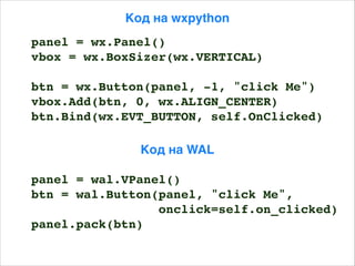 Код на WAL
Код на wxpython
panel = wx.Panel()
vbox = wx.BoxSizer(wx.VERTICAL)
btn = wx.Button(panel, -1, "click Me")
vbox.Add(btn, 0, wx.ALIGN_CENTER)
btn.Bind(wx.EVT_BUTTON, self.OnClicked)
panel = wal.VPanel()
btn = wal.Button(panel, "click Me",
onclick=self.on_clicked)
panel.pack(btn)
 