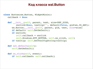 Код класса wal.Button
class Button(wx.Button, WidgetMixin):
callback = None
def __init__(self, parent, text, size=DEF_SIZE,
onclick=None, tooltip='', default=False, pid=wx.ID_ANY):
wx.Button.__init__(self, parent, pid, text, size=size)
if default: self.SetDefault()
if onclick:
self.callback = onclick
self.Bind(wx.EVT_BUTTON, self.on_click, self)
if tooltip: self.SetToolTipString(tooltip)
def set_default(self):
self.SetDefault()
def on_click(self, event):
if self.callback: self.callback()
 