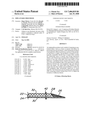 c12) United States Patent
Darios et al.
(54) IMPLANTABLE PROSTHESIS
(75) Inventors: Roger Darios, Foster, RI (US); Ronald
L. Greene, Warwick, RI (US); Dennis
Cherok, Harrisville, RI (US); Thomas J.
Capuzziello, Milford, MA (US); James
D. Mello, N. Dartmouth, MA (US)
(73) Assignee: C.R. Bard, Inc., Murray Hill, NJ (US)
( *) Notice: Subject to any disclaimer, the term ofthis
patent is extended or adjusted under 35
U.S.C. 154(b) by 0 days.
(21) Appl. No.: 09/661,623
(22) Filed: Sep.14,2000
(51) Int. Cl.
A61B 17108 (2006.01)
A61F 2102 (2006.01)
(52) U.S. Cl. .................. 606/151; 623/23.72; 623/23.76
(58) Field of Classification Search .............. 623/14.13,
(56)
623/11.11,7, 8, 23.72, 23.71; 606/151; 600/37
See application file for complete search history.
References Cited
U.S. PATENT DOCUMENTS
2,621,145 A 12/1952 Sano
2,671,444 A 3/1954 Pease, Jr.
3,054,406 A 9/1962 Usher
3,124,136 A 3/1964 Usher
3,272,204 A 9/1966 Artandi et a!.
3,416,524 A 12/1968 Meier
3,625,209 A 12/1971 Clark
3,953,566 A 4/1976 Gore
3,965,703 A 6/1976 Barnhardt
4,051,848 A 10/1977 Levine
4,187,390 A 2/1980 Gore
4,277,429 A 7/1981 Okita
(Continued)
22
24
30
111111 1111111111111111111111111111111111111111111111111111111111111
CA
US007404819Bl
(10) Patent No.:
(45) Date of Patent:
US 7,404,819 Bl
Jul. 29, 2008
FOREIGN PATENT DOCUMENTS
2114282 7/1994
(Continued)
OTHER PUBLICATIONS
Brown, M.D., Gregory L., eta!., "Comparison ofProsthetic Materials
for Abdominal Wall Reconstruction in the Presence of Contamina-
tion and Infections", Annals of Surgery, Jun. 1985, vol. 201, No.6,
pp. 705-711.
(Continued)
Primary Examiner-William H. Matthews
(74) Attorney, Agent, or Firm-Wolf Greenfield & Sacks,
P.C.
(57) ABSTRACT
An implantable prosthesis and a method ofrepairing an ana-
tomical defect, such as a tissue or muscle wall defect, by
promoting tissue growth thereto, while limiting the incidence
ofpostoperative adhesions between a portion ofthe prosthe-
sis and tissue or organs. The prosthesis is formed of a bio-
logically compatible, flexible layer of repair fabric suitable
for reinforcing tissue or muscle and closing anatomical
defects, and a barrier layer for physically isolating at least a
portion of one side of the fabric from areas likely to form
adhesions. A peripheral barrier extends about at least a por-
tion ofthe outer peripheral edge ofthe repair fabric to inhibit
adhesions between the outer peripheral edge and adjacent
tissue and organs. The repair fabric may include an outer
margin that has been melted and resolidified to render the
outer peripheral edge substantially impervious to tissue
ingrowth. The barrier layer may be joined to the repair fabric
with connecting stitches formed from PTFE to inhibit the
formation ofadhesions thereto.
13 Claims, 4 Drawing Sheets
42 28
 