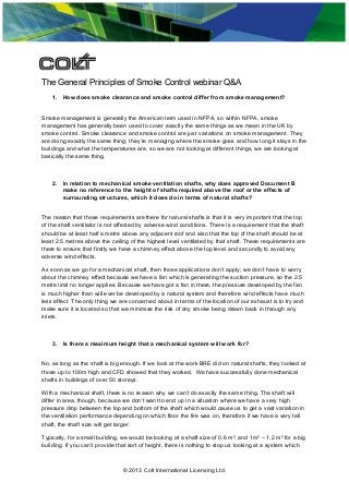 The General Principles of Smoke Control webinar Q&A
1. How does smoke clearance and smoke control differ from smoke management?
Smoke management is generally the American term used in NFPA, so within NFPA, smoke
management has generally been used to cover exactly the same things as we mean in the UK by
smoke control. Smoke clearance and smoke control are just variations on smoke management. They
are doing exactly the same thing; they’re managing where the smoke goes and how long it stays in the
buildings and what the temperatures are, so we are not looking at different things, we are looking at
basically the same thing.
2. In relation to mechanical smoke ventilation shafts, why does approved Document B
make no reference to the height of shafts required above the roof or the effects of
surrounding structures, which it does do in terms of natural shafts?
The reason that those requirements are there for natural shafts is that it is very important that the top
of the shaft ventilator is not affected by adverse wind conditions. There is a requirement that the shaft
should be at least half a metre above any adjacent roof and also that the top of the shaft should be at
least 2.5 metres above the ceiling of the highest level ventilated by that shaft. These requirements are
there to ensure that firstly we have a chimney effect above the top level and secondly to avoid any
adverse wind effects.
As soon as we go for a mechanical shaft, then those applications don’t apply; we don’t have to worry
about the chimney effect because we have a fan which is generating the suction pressure, so the 2.5
metre limit no longer applies. Because we have got a fan in there, the pressure developed by the fan
is much higher than will ever be developed by a natural system and therefore wind effects have much
less effect. The only thing we are concerned about in terms of the location of our exhaust is to try and
make sure it is located so that we minimise the risk of any smoke being drawn back in through any
inlets.
3. Is there a maximum height that a mechanical system will work for?
No, as long as the shaft is big enough. If we look at the work BRE did on natural shafts, they looked at
those up to 100m high and CFD showed that they worked. We have successfully done mechanical
shafts in buildings of over 50 storeys.
With a mechanical shaft, there is no reason why we can’t do exactly the same thing. The shaft will
differ in area, though, because we don’t want to end up in a situation where we have a very high
pressure drop between the top and bottom of the shaft which would cause us to get a vast variation in
the ventilation performance depending on which floor the fire was on, therefore if we have a very tall
shaft, the shaft size will get larger.
Typically, for a small building, we would be looking at a shaft size of 0.6 m², and 1m² – 1.2 m² for a big
building. If you can’t provide that sort of height, there is nothing to stop us looking at a system which
© 2013 Colt International Licensing Ltd.
 