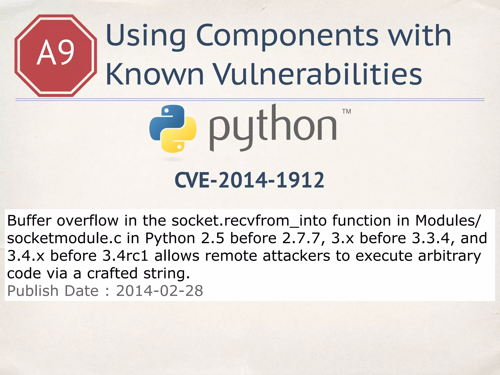 A9
Using Components with
Known Vulnerabilities
Buffer overflow in the socket.recvfrom_into function in Modules/
socketmodule.c in Python 2.5 before 2.7.7, 3.x before 3.3.4, and
3.4.x before 3.4rc1 allows remote attackers to execute arbitrary
code via a crafted string.
Publish Date : 2014-02-28
CVE-2014-1912
 