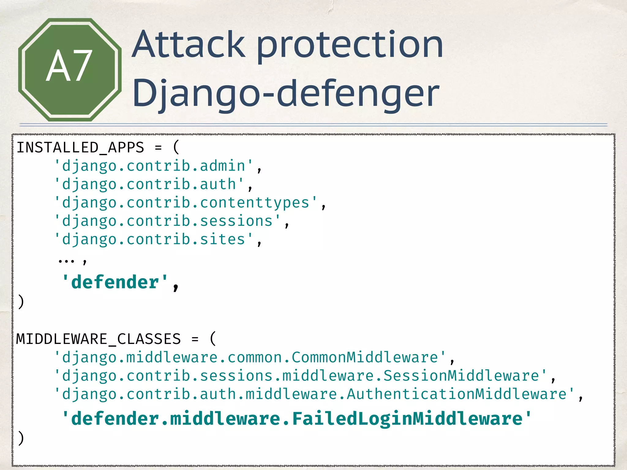 A7
INSTALLED_APPS = ( 
'django.contrib.admin', 
'django.contrib.auth', 
'django.contrib.contenttypes', 
'django.contrib.sessions', 
'django.contrib.sites', 
..., 
'defender', 
)
 
MIDDLEWARE_CLASSES = ( 
'django.middleware.common.CommonMiddleware', 
'django.contrib.sessions.middleware.SessionMiddleware', 
'django.contrib.auth.middleware.AuthenticationMiddleware', 
'defender.middleware.FailedLoginMiddleware' 
)
Attack protection
Django-defenger
 