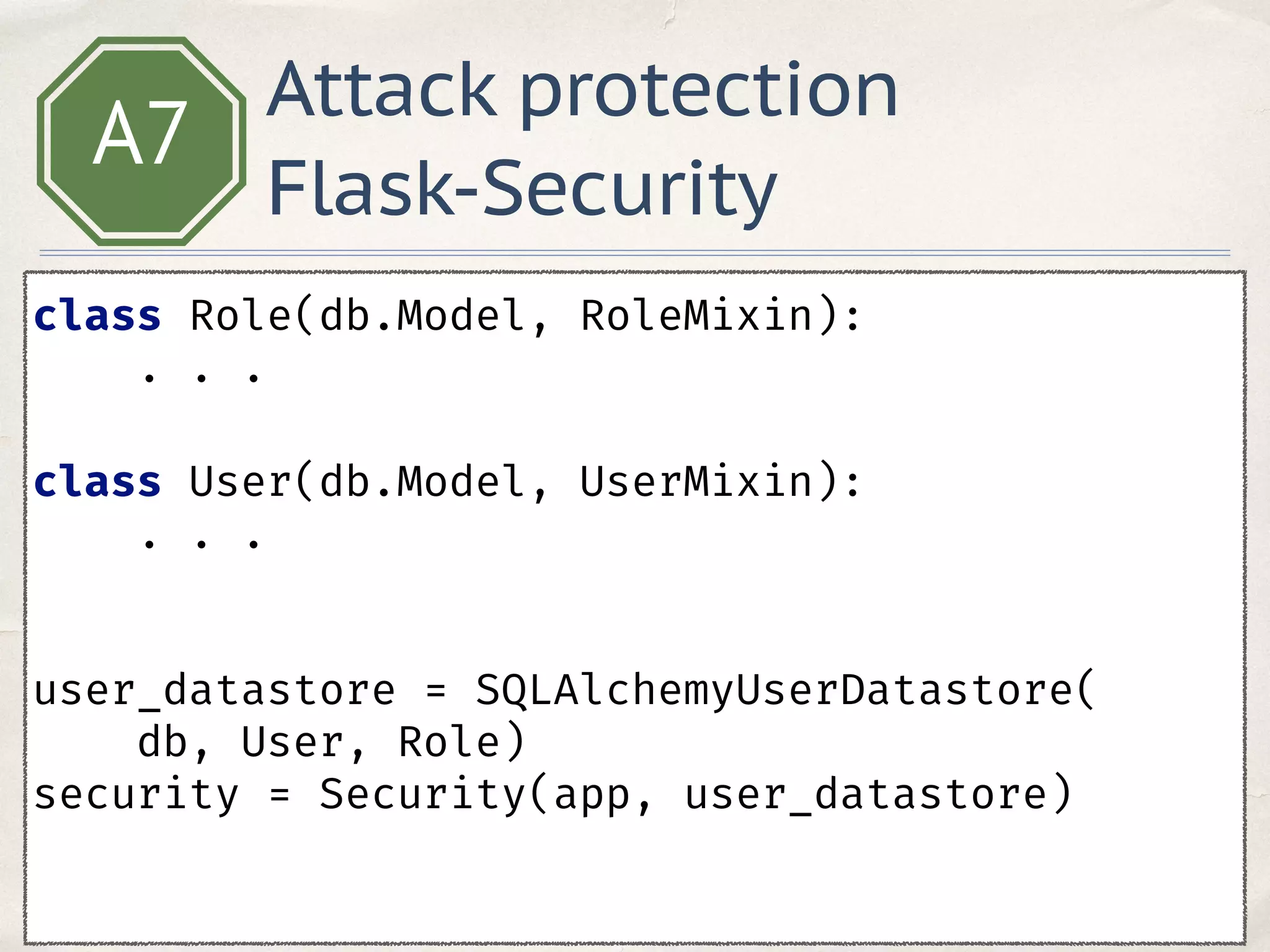 A7
class Role(db.Model, RoleMixin): 
. . .
 
class User(db.Model, UserMixin):
. . .
 
user_datastore = SQLAlchemyUserDatastore(
db, User, Role) 
security = Security(app, user_datastore) 
 
Attack protection
Flask-Security
 