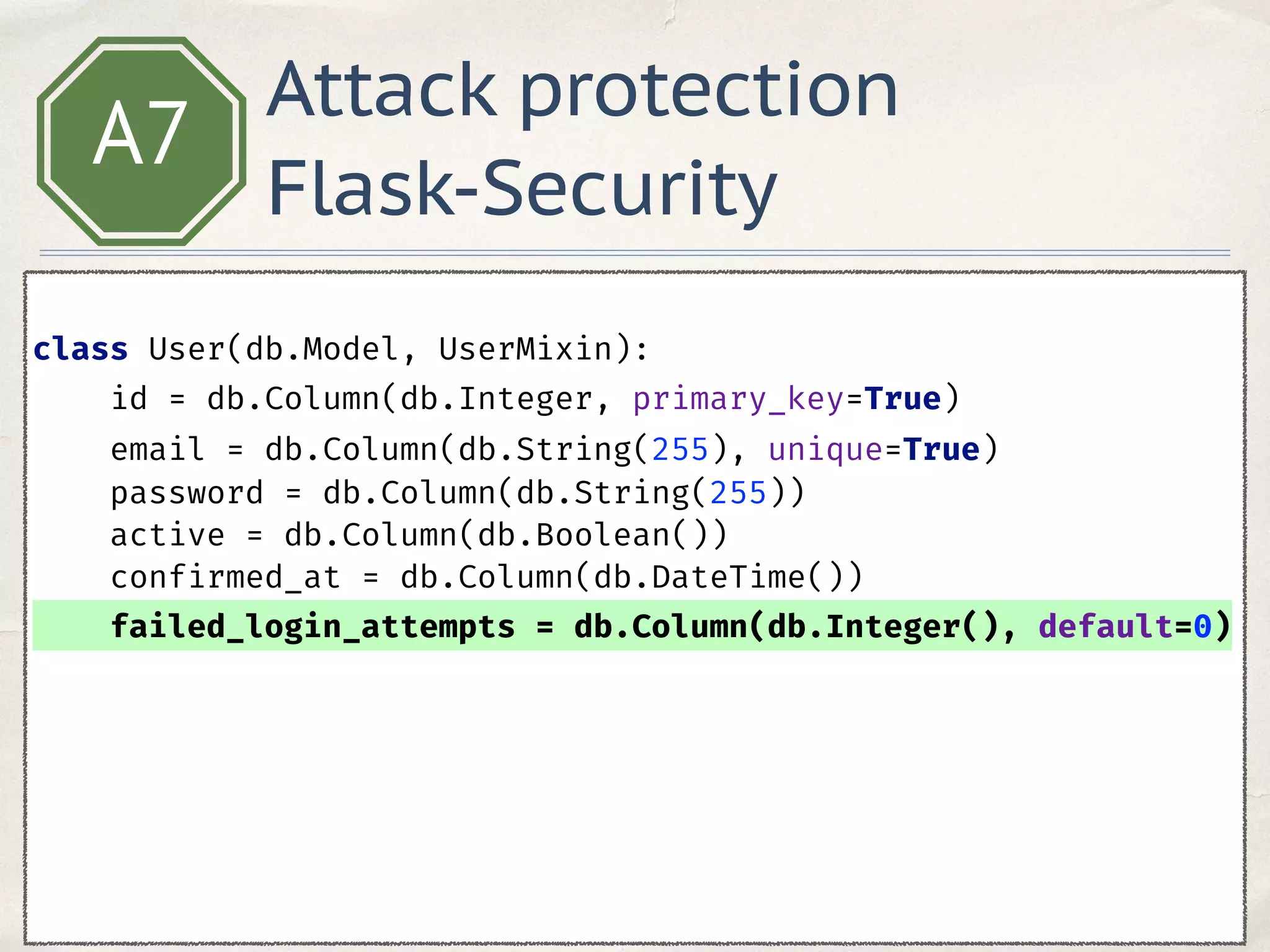 A7
 
class User(db.Model, UserMixin): 
id = db.Column(db.Integer, primary_key=True) 
email = db.Column(db.String(255), unique=True) 
password = db.Column(db.String(255)) 
active = db.Column(db.Boolean()) 
confirmed_at = db.Column(db.DateTime()) 
failed_login_attempts = db.Column(db.Integer(), default=0)
Attack protection
Flask-Security
 