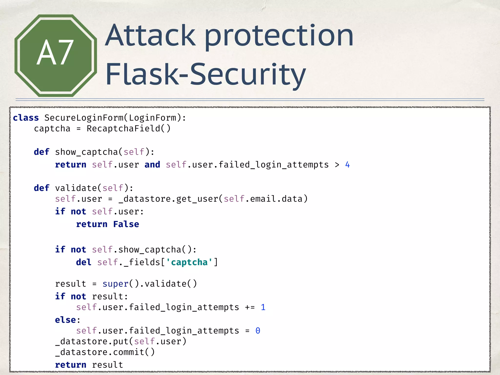 A7
class SecureLoginForm(LoginForm): 
captcha = RecaptchaField() 
 
def show_captcha(self): 
return self.user and self.user.failed_login_attempts > 4 
 
def validate(self): 
self.user = _datastore.get_user(self.email.data) 
if not self.user: 
return False 
 
if not self.show_captcha(): 
del self._fields['captcha'] 
 
result = super().validate() 
if not result: 
self.user.failed_login_attempts += 1 
else: 
self.user.failed_login_attempts = 0 
_datastore.put(self.user) 
_datastore.commit() 
return result
Attack protection
Flask-Security
 