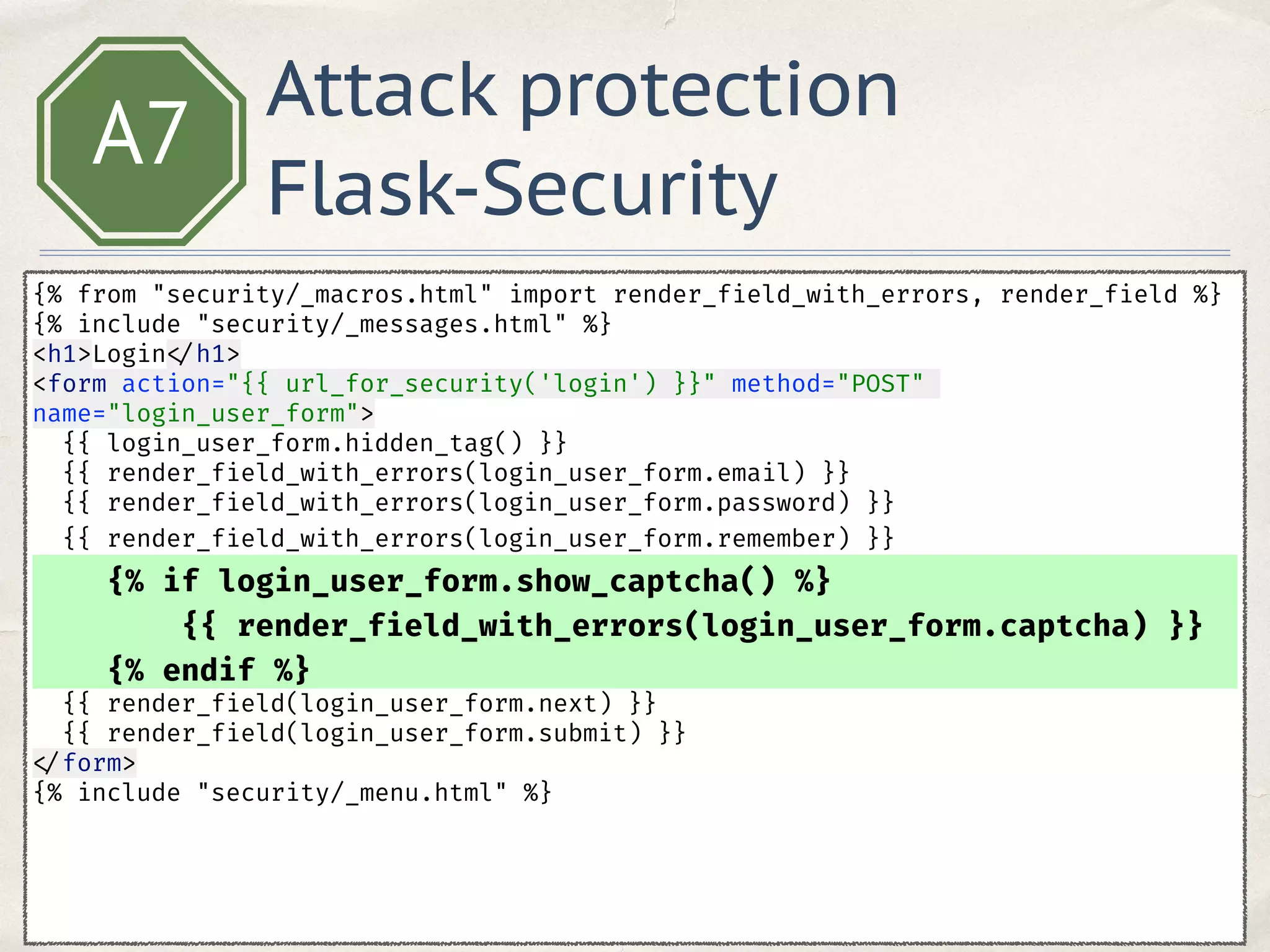 A7
{% from "security/_macros.html" import render_field_with_errors, render_field %} 
{% include "security/_messages.html" %} 
<h1>Login </h1> 
<form action="{{ url_for_security('login') }}" method="POST"
name="login_user_form"> 
{{ login_user_form.hidden_tag() }} 
{{ render_field_with_errors(login_user_form.email) }} 
{{ render_field_with_errors(login_user_form.password) }} 
{{ render_field_with_errors(login_user_form.remember) }} 
{% if login_user_form.show_captcha() %}
{{ render_field_with_errors(login_user_form.captcha) }}
{% endif %}
{{ render_field(login_user_form.next) }} 
{{ render_field(login_user_form.submit) }} 
</form> 
{% include "security/_menu.html" %}
Attack protection
Flask-Security
 