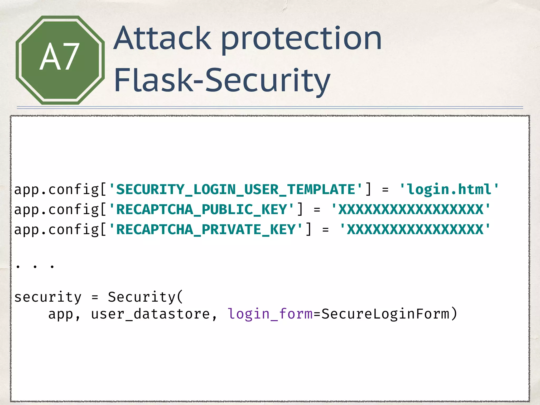 A7
app.config['SECURITY_LOGIN_USER_TEMPLATE'] = 'login.html' 
app.config['RECAPTCHA_PUBLIC_KEY'] = 'XXXXXXXXXXXXXXXXX' 
app.config['RECAPTCHA_PRIVATE_KEY'] = 'XXXXXXXXXXXXXXXX'
. . .
 
security = Security(
app, user_datastore, login_form=SecureLoginForm) 
Attack protection
Flask-Security
 