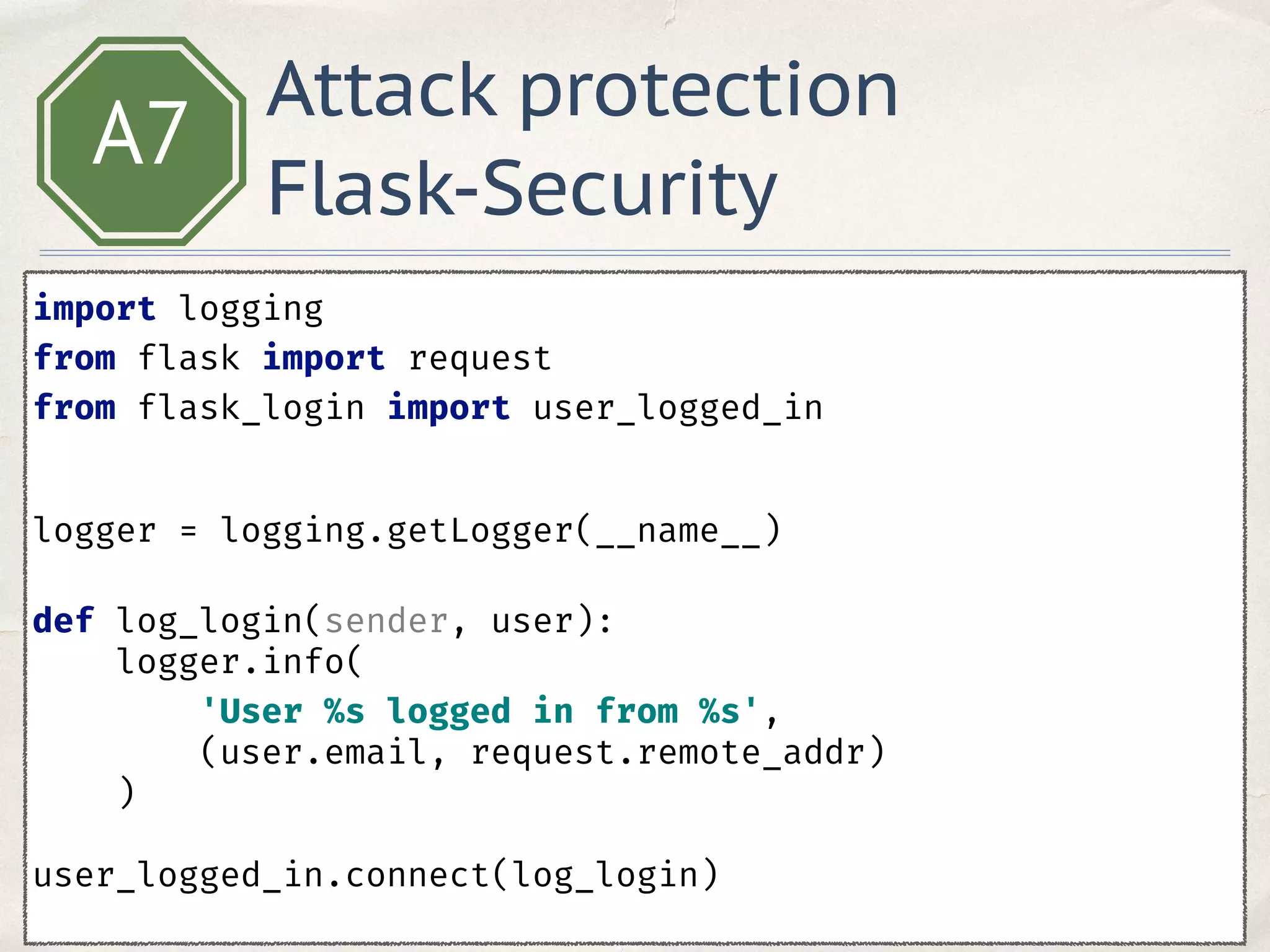 A7
import logging 
from flask import request 
from flask_login import user_logged_in 
 
 
logger = logging.getLogger(__name__) 
 
def log_login(sender, user): 
logger.info(
'User %s logged in from %s',
(user.email, request.remote_addr)
) 
 
user_logged_in.connect(log_login) 
Attack protection
Flask-Security
 