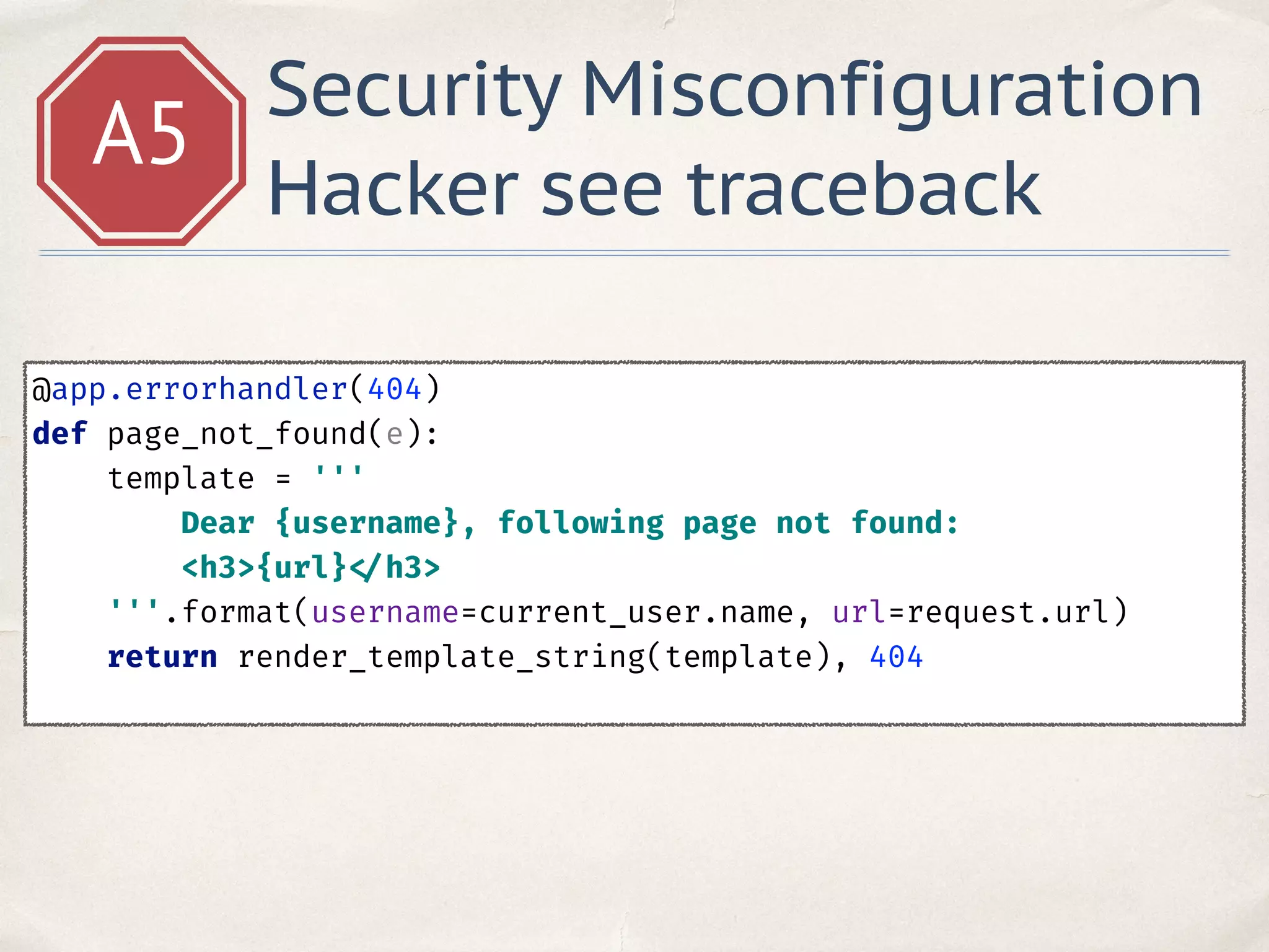 A5
Security Misconfiguration
Hacker see traceback
@app.errorhandler(404) 
def page_not_found(e): 
template = ''' 
Dear {username}, following page not found: 
<h3>{url} </h3> 
'''.format(username=current_user.name, url=request.url) 
return render_template_string(template), 404 
 