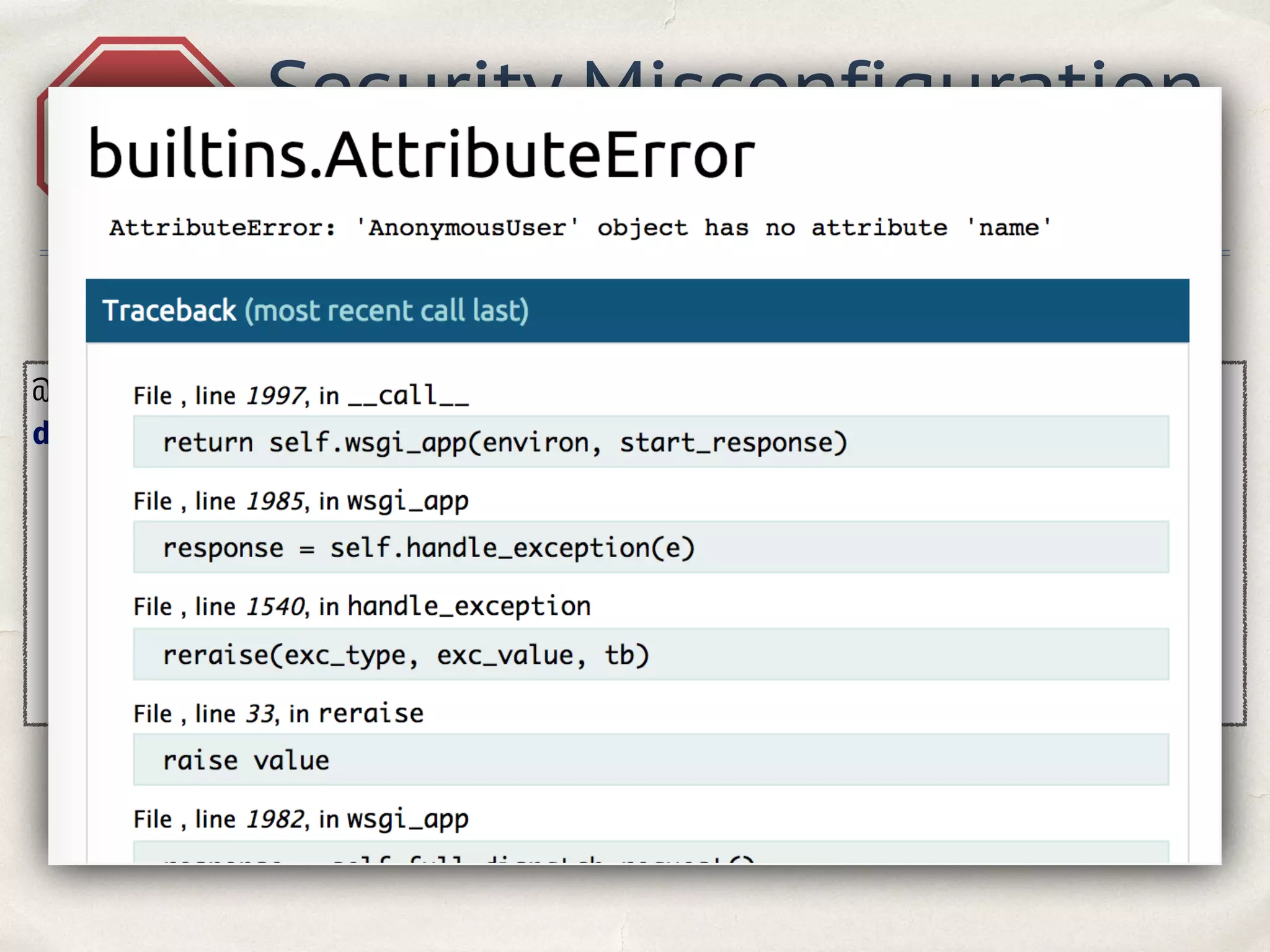 @app.errorhandler(404) 
def page_not_found(e): 
template = ''' 
Dear {username}, following page not found: 
<h3>{url} </h3> 
'''.format(username=current_user.name, url=request.url) 
return render_template_string(template), 404 
A5
Security Misconfiguration
Hacker see traceback
 