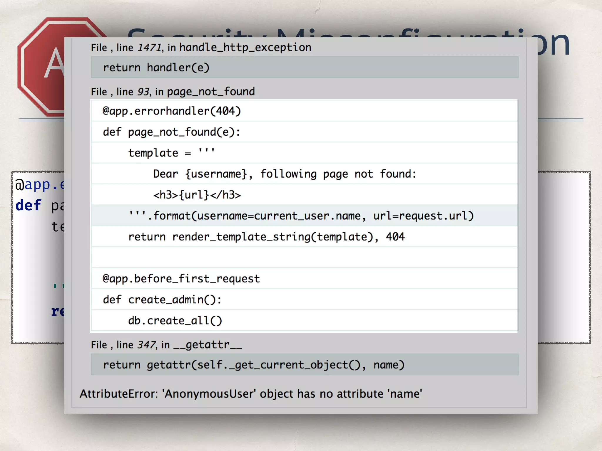 @app.errorhandler(404) 
def page_not_found(e): 
template = ''' 
Dear {username}, following page not found: 
<h3>{url} </h3> 
'''.format(username=current_user.name, url=request.url) 
return render_template_string(template), 404 
A5
Security Misconfiguration
Hacker see traceback
 