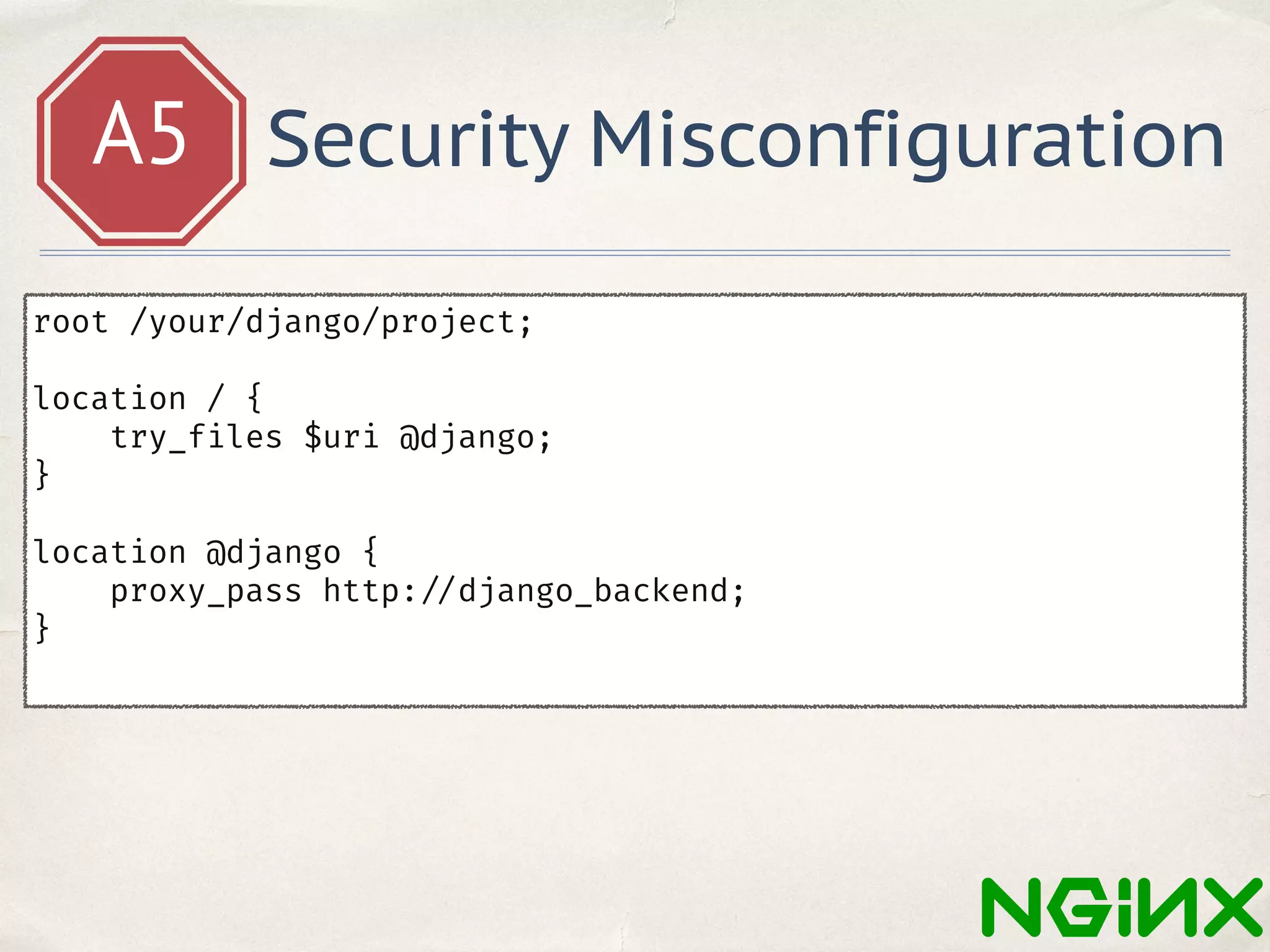 A5 Security Misconfiguration
root /your/django/project;
location / {
try_files $uri @django;
}
location @django {
proxy_pass http: //django_backend;
}
 