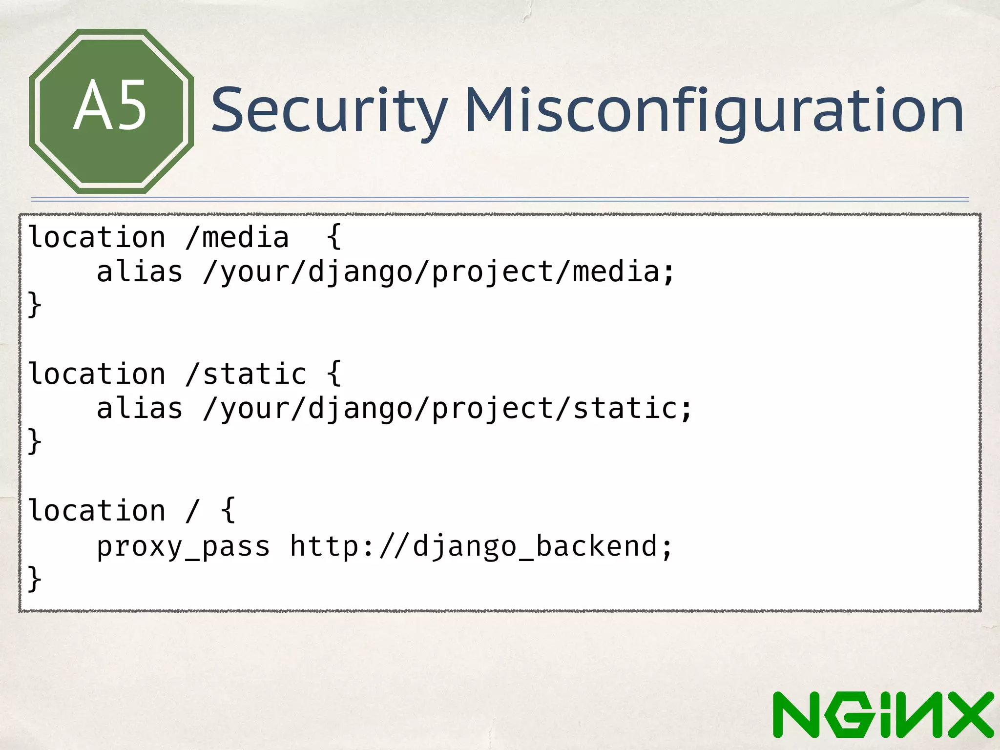 A5 Security Misconfiguration
location /media {
alias /your/django/project/media;
}
location /static {
alias /your/django/project/static;
}
location / {
proxy_pass http: //django_backend;
}
 