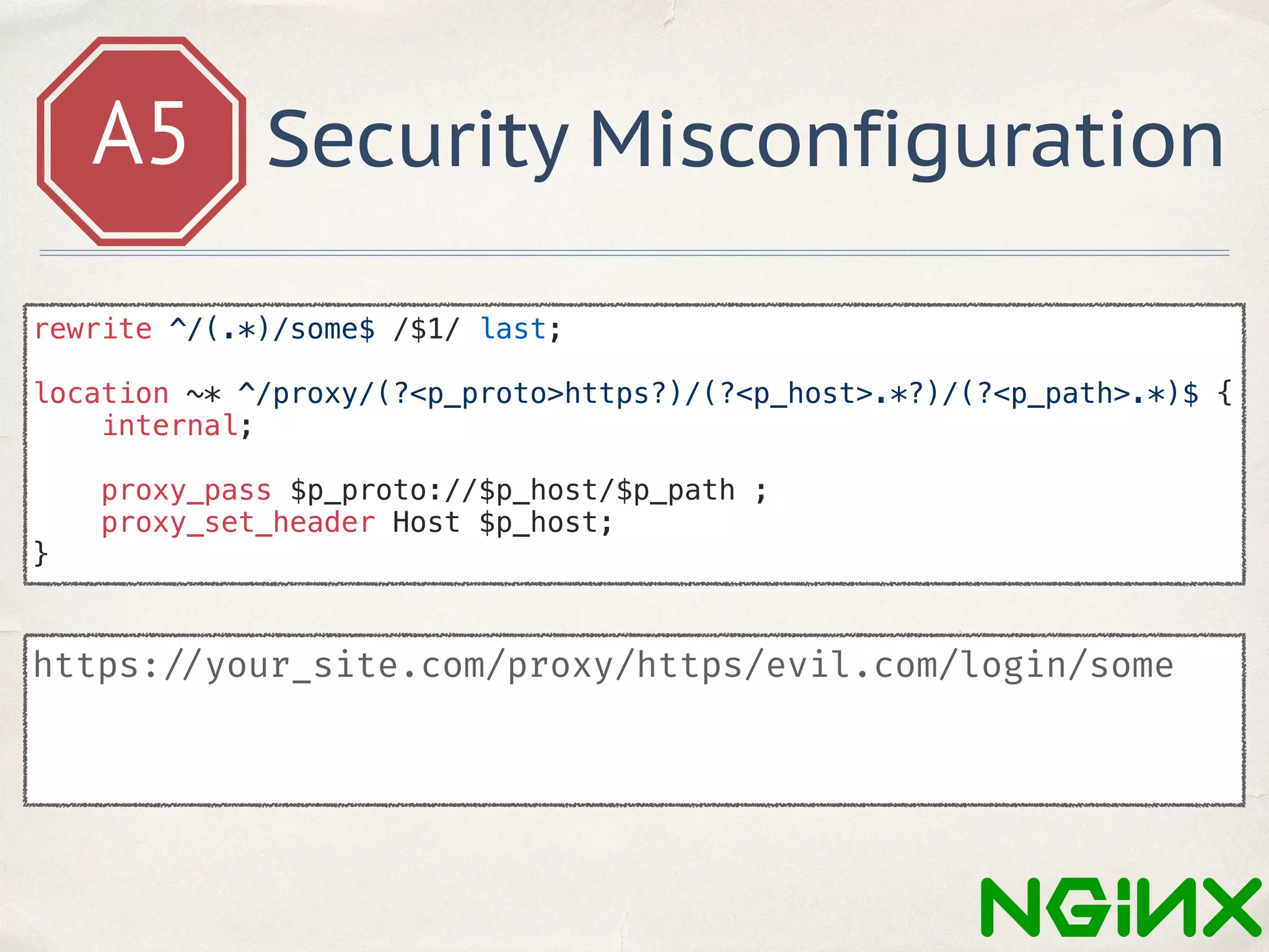 A5 Security Misconfiguration
https: //your_site.com/proxy/https/evil.com/login/some
rewrite ^/(.*)/some$ /$1/ last;
location ~* ^/proxy/(?<p_proto>https?)/(?<p_host>.*?)/(?<p_path>.*)$ {
internal;
proxy_pass $p_proto://$p_host/$p_path ;
proxy_set_header Host $p_host;
}
 