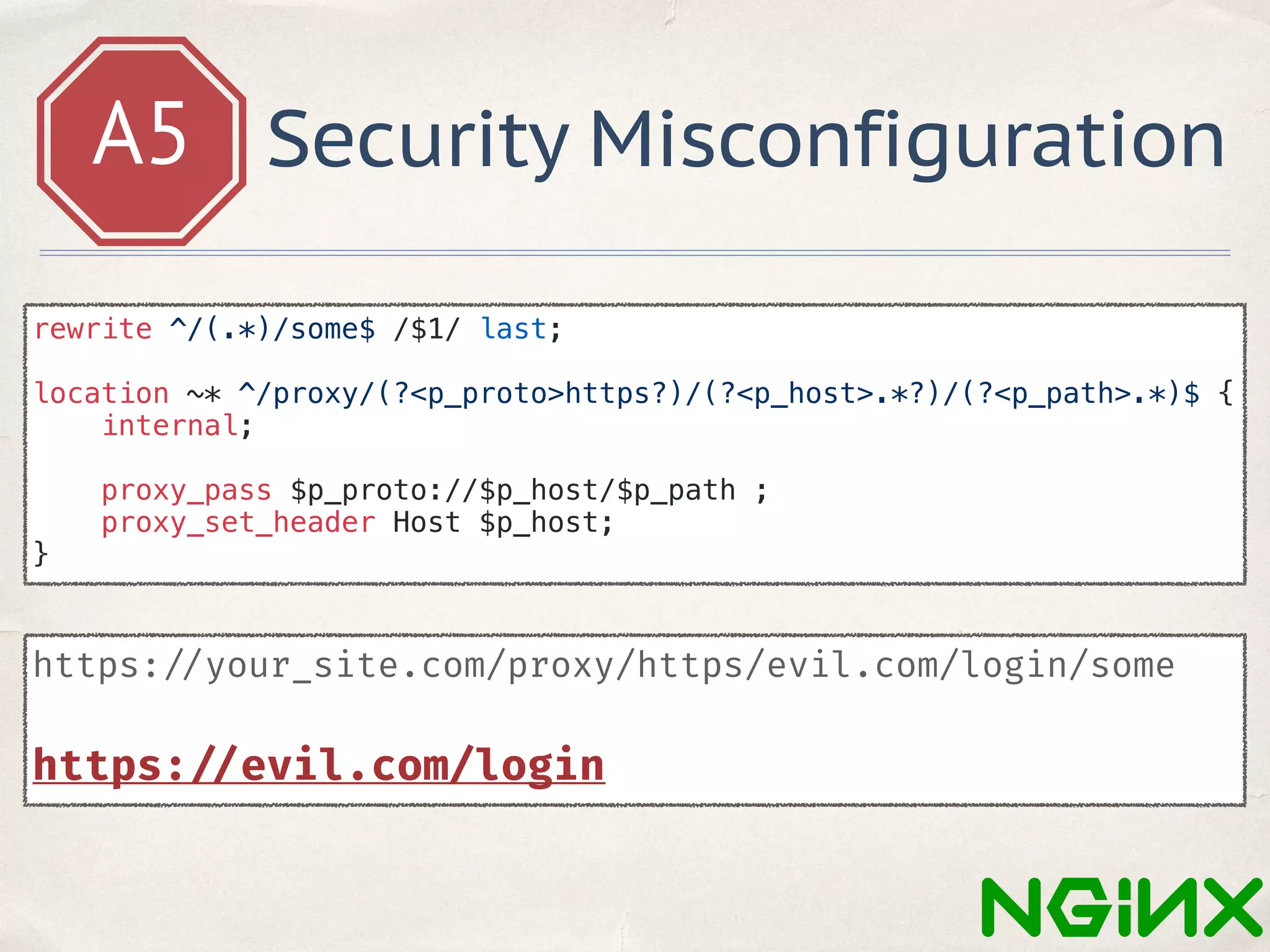 A5 Security Misconfiguration
https: //your_site.com/proxy/https/evil.com/login/some
https: //evil.com/login
rewrite ^/(.*)/some$ /$1/ last;
location ~* ^/proxy/(?<p_proto>https?)/(?<p_host>.*?)/(?<p_path>.*)$ {
internal;
proxy_pass $p_proto://$p_host/$p_path ;
proxy_set_header Host $p_host;
}
 