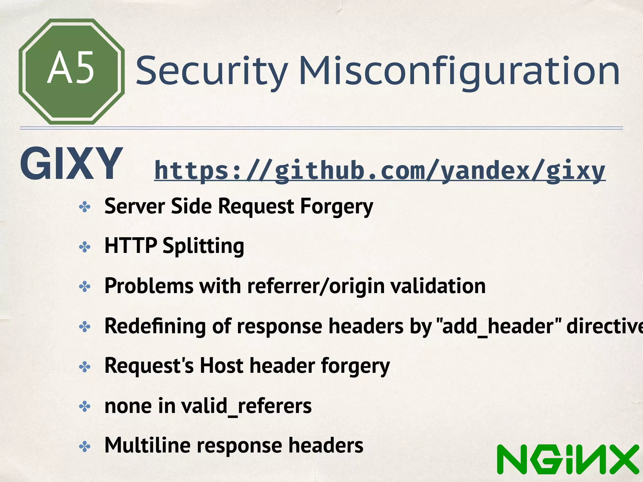 A5 Security Misconfiguration
https: //github.com/yandex/gixy
✤ Server Side Request Forgery
✤ HTTP Splitting
✤ Problems with referrer/origin validation
✤ Redeﬁning of response headers by"add_header" directive
✤ Request's Host header forgery
✤ none in valid_referers
✤ Multiline response headers
GIXY
 