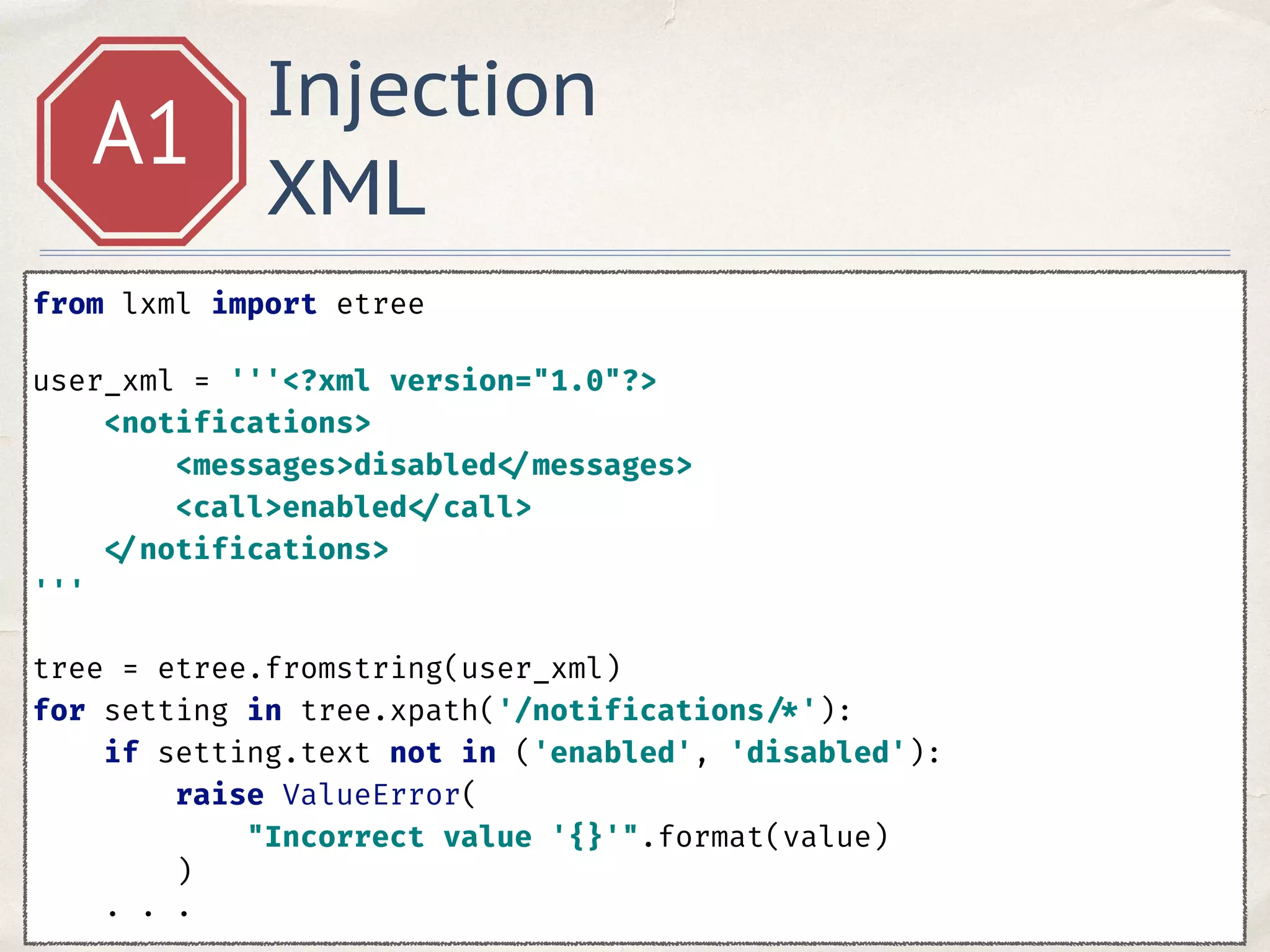 Injection
XML
A1
from lxml import etree 
user_xml = '''<?xml version="1.0"?> 
<notifications> 
<messages>disabled </messages> 
<call>enabled </call> 
</notifications> 
''' 
tree = etree.fromstring(user_xml) 
for setting in tree.xpath('/notifications /*'): 
if setting.text not in ('enabled', 'disabled'): 
raise ValueError( 
"Incorrect value '{}'".format(value) 
) 
. . .
 