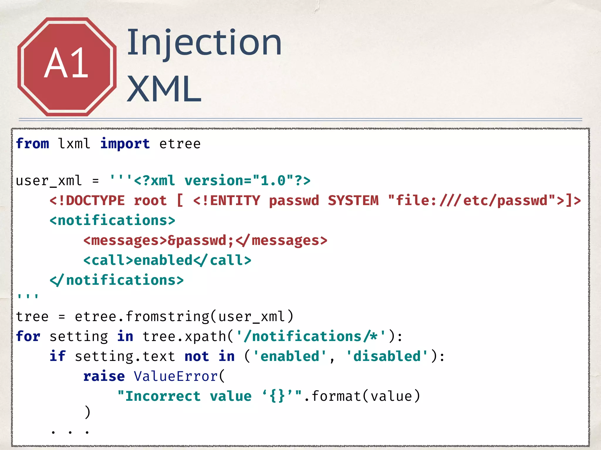 Injection
XML
A1
from lxml import etree 
 
user_xml = '''<?xml version="1.0"?> 
<!DOCTYPE root [ <!ENTITY passwd SYSTEM "file: ///etc/passwd">]> 
<notifications> 
<messages>&passwd; </messages> 
<call>enabled </call> 
</notifications> 
'''
tree = etree.fromstring(user_xml) 
for setting in tree.xpath('/notifications /*'): 
if setting.text not in ('enabled', 'disabled'): 
raise ValueError( 
"Incorrect value ‘{}’".format(value) 
) 
. . .
 