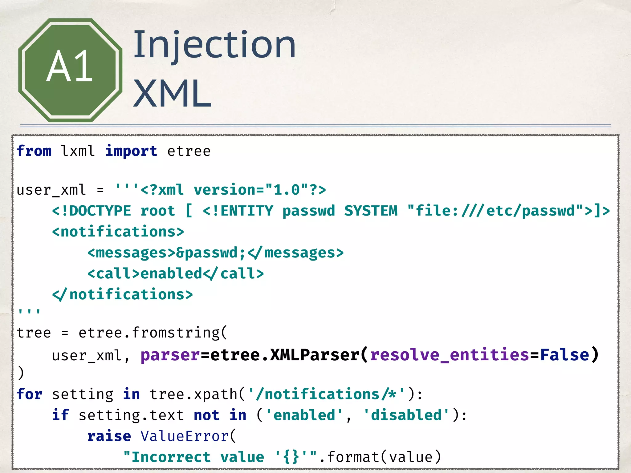 Injection
XML
A1
from lxml import etree 
 
user_xml = '''<?xml version="1.0"?> 
<!DOCTYPE root [ <!ENTITY passwd SYSTEM "file: ///etc/passwd">]> 
<notifications> 
<messages>&passwd; </messages> 
<call>enabled </call> 
</notifications> 
'''
tree = etree.fromstring( 
user_xml, parser=etree.XMLParser(resolve_entities=False) 
)
for setting in tree.xpath('/notifications /*'): 
if setting.text not in ('enabled', 'disabled'): 
raise ValueError( 
"Incorrect value '{}'".format(value) 
 