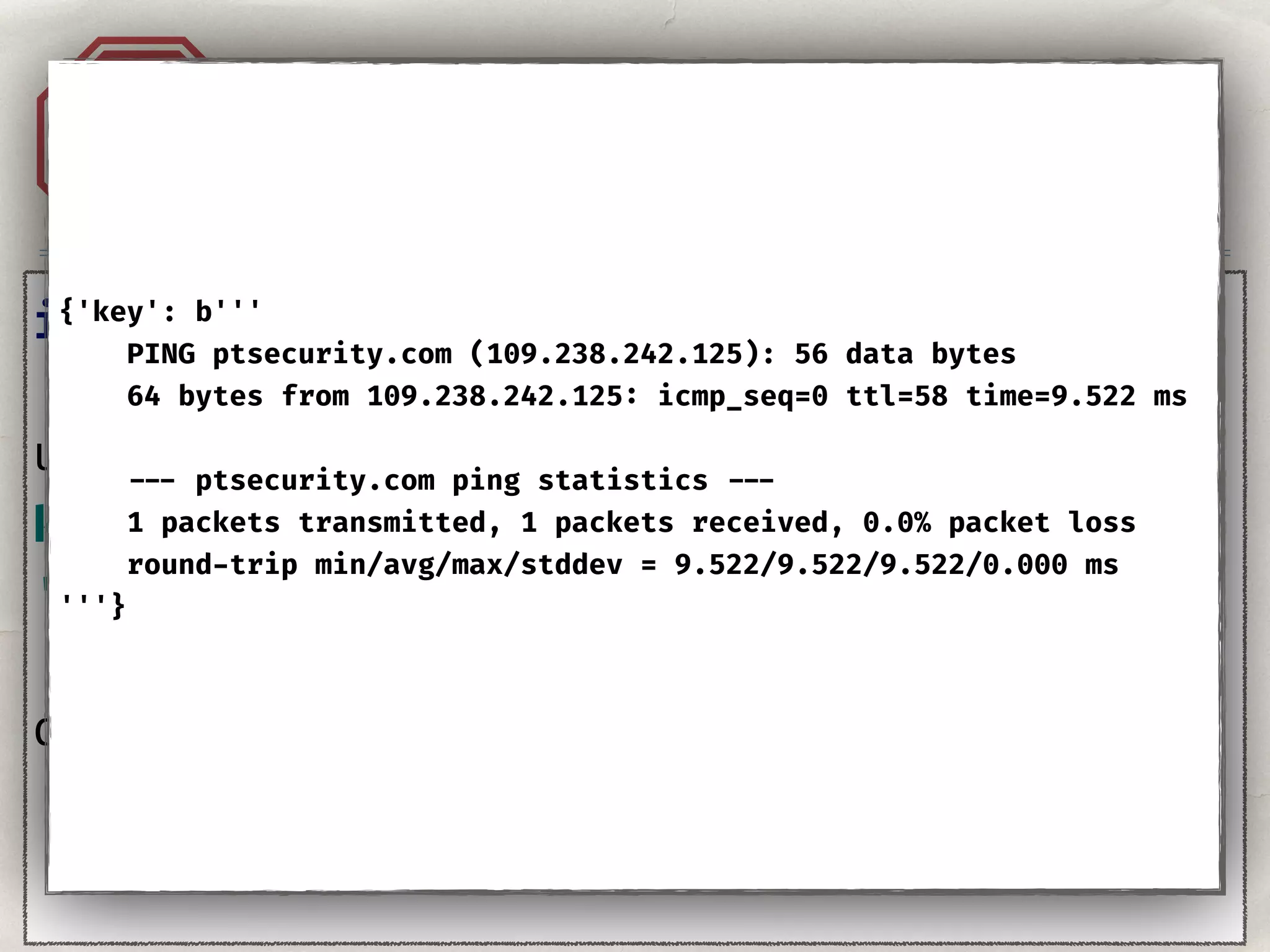 Injection. YAML.A1
import yaml 
user_input = ''' 
key: value 
''' 
data = yaml.load(user_input)
{'key': b'''
PING ptsecurity.com (109.238.242.125): 56 data bytes
64 bytes from 109.238.242.125: icmp_seq=0 ttl=58 time=9.522 ms
--- ptsecurity.com ping statistics ---
1 packets transmitted, 1 packets received, 0.0% packet loss
round-trip min/avg/max/stddev = 9.522/9.522/9.522/0.000 ms
'''}
 