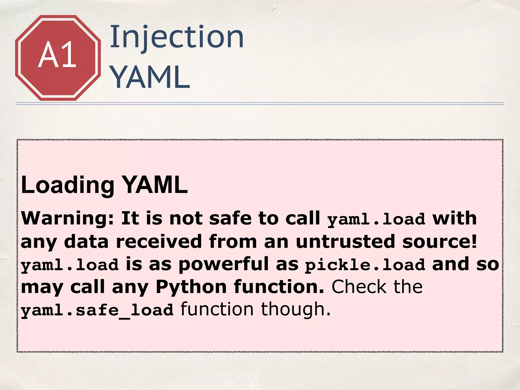 Injection
YAML
A1
Loading YAML
Warning: It is not safe to call yaml.load with
any data received from an untrusted source!
yaml.load is as powerful as pickle.load and so
may call any Python function. Check the
yaml.safe_load function though.
 